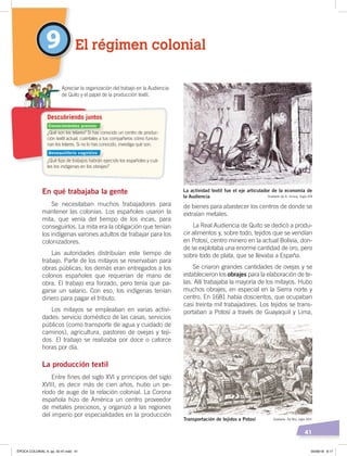 41
En qué trabajaba la gente
Se necesitaban muchos trabajadores para
mantener las colonias. Los españoles usaron la
mita, que venía del tiempo de los incas, para
conseguirlos. La mita era la obligación que tenían
los indígenas varones adultos de trabajar para los
colonizadores.
Las autoridades distribuían este tiempo de
trabajo. Parte de los mitayos se reservaban para
obras públicas; los demás eran entregados a los
colonos españoles que requerían de mano de
obra. El trabajo era forzado, pero tenía que pa-
garse un salario. Con eso, los indígenas tenían
dinero para pagar el tributo.
Los mitayos se empleaban en varias activi-
dades: servicio doméstico de las casas, servicios
públicos (como transporte de agua y cuidado de
caminos), agricultura, pastoreo de ovejas y teji-
dos. El trabajo se realizaba por doce o catorce
horas por día.
La producción textil
Entre fines del siglo XVI y principios del siglo
XVIII, es decir más de cien años, hubo un pe-
ríodo de auge de la relación colonial. La Corona
española hizo de América un centro proveedor
de metales preciosos, y organizó a las regiones
del imperio por especialidades en la producción
de bienes para abastecer los centros de donde se
extraían metales.
La Real Audiencia de Quito se dedicó a produ-
cir alimentos y, sobre todo, tejidos que se vendían
en Potosí, centro minero en la actual Bolivia, don-
de se explotaba una enorme cantidad de oro, pero
sobre todo de plata, que se llevaba a España.
Se criaron grandes cantidades de ovejas y se
establecieron los obrajes para la elaboración de te-
las. Allí trabajaba la mayoría de los mitayos. Hubo
muchos obrajes, en especial en la Sierra norte y
centro. En 1681 había doscientos, que ocupaban
casi treinta mil trabajadores. Los tejidos se trans-
portaban a Potosí a través de Guayaquil y Lima,
9 El régimen colonial
¿Qué son los telares? Si has conocido un centro de produc-
ción textil actual, cuéntales a tus compañeros cómo funcio-
nan los telares. Si no lo has conocido, investiga qué son.
¿Qué tipo de trabajos habrán ejercido los españoles y cuá-
les los indígenas en los obrajes?
Apreciar la organización del trabajo en la Audiencia
de Quito y el papel de la producción textil.
Descubriendo juntos
La actividad textil fue el eje articulador de la economía de
la Audiencia Grabado de A. Sirouy, Siglo XIX
Transportación de tejidos a Potosí Grabado: De Bry, siglo XVII
Conocimientos previos
Desequilibrio cognitivo
ÉPOCA COLONIAL A; pp. 32-47.indd 41 05/06/18 8:17
 