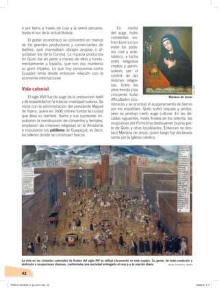 42
o por tierra a través de Loja y la sierra peruana,
hasta el sur de la actual Bolivia.
El poder económico se concentró en manos
de los grandes productores y comerciantes de
textiles, que manejaban obrajes propios o al-
quilaban los de la Corona. La riqueza producida
en Quito iba en parte a manos de ellos y funda-
mentalmente a España, que con eso mantenía
su gran imperio. Lo que hoy conocemos como
Ecuador tenía desde entonces relación con la
economía internacional.
Vida colonial
El siglo XVII fue de auge de la producción textil
y de estabilidad en la relación metrópoli-colonia. Se
inició con la administración del presidente Miguel
de Ibarra, quien en 1606 ordenó fundar la ciudad
que lleva su nombre. Ibarra y sus sucesores im-
pulsaron la construcción de conventos y templos;
ampliaron las misiones religiosas en la Amazonía
e impulsaron los astilleros de Guayaquil, es decir,
los talleres donde se construían barcos.
En medio
del auge, hubo
constantes en-
frentamientos
entre los pode-
res civil y ecle-
siástico, y lucha
entre religiosos
criollos y penin-
sulares por el
control de las
órdenes religio-
sas. Entre los
años treinta y los
cincuenta hubo
dificultades eco-
nómicas y se acentuó el acaparamiento de tierras
por los españoles. Quito sufrió sequías y pestes,
pero se produjo cierto auge cultural. En las dé-
cadas siguientes, hasta finales de los setenta, las
erupciones del Pichincha destruyeron buena par-
te de Quito y otras localidades. Entonces se des-
tacó Mariana de Jesús, quien luego fue declarada
santa por la Iglesia católica.
Mariana de Jesús
La vida en las ciudades coloniales de ﬁnales del siglo XVI se reﬂeja claramente en este cuadro. Su gente, de toda condición y
dedicada a ocupaciones diversas, conformaba una sociedad entregada al rezo y a la oración diaria Museo de América, Madrid
Foto:CEN
ÉPOCA COLONIAL A; pp. 32-47.indd 42 05/06/18 8:17
 