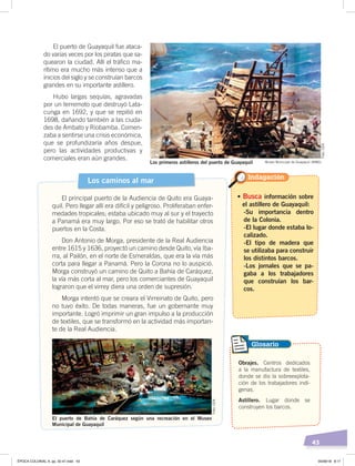 43
El puerto de Guayaquil fue ataca-
do varias veces por los piratas que sa-
quearon la ciudad. Allí el tráfico ma-
rítimo era mucho más intenso que a
inicios del siglo y se construían barcos
grandes en su importante astillero.
Hubo largas sequías, agravadas
por un terremoto que destruyó Lata-
cunga en 1692, y que se repitió en
1698, dañando también a las ciuda-
des de Ambato y Riobamba. Comen-
zaba a sentirse una crisis económica,
que se profundizaría años despue,
pero las actividades productivas y
comerciales eran aún grandes.
Los caminos al mar
El principal puerto de la Audiencia de Quito era Guaya-
quil. Pero llegar allí era difícil y peligroso. Proliferaban enfer-
medades tropicales; estaba ubicado muy al sur y el trayecto
a Panamá era muy largo. Por eso se trató de habilitar otros
puertos en la Costa.
Don Antonio de Morga, presidente de la Real Audiencia
entre 1615 y 1636, proyectó un camino desde Quito, vía Iba-
rra, al Pailón, en el norte de Esmeraldas, que era la vía más
corta para llegar a Panamá. Pero la Corona no lo auspició.
Morga construyó un camino de Quito a Bahía de Caráquez,
la vía más corta al mar, pero los comerciantes de Guayaquil
lograron que el virrey diera una orden de supresión.
Morga intentó que se creara el Virreinato de Quito, pero
no tuvo éxito. De todas maneras, fue un gobernante muy
importante. Logró imprimir un gran impulso a la producción
de textiles, que se transformó en la actividad más importan-
te de la Real Audiencia.
Los primeros astilleros del puerto de Guayaquil Museo Municipal de Guayaquil (MMG)
El puerto de Bahía de Caráquez según una recreación en el Museo
Municipal de Guayaquil
• Busca información sobre
el astillero de Guayaquil:
-Su importancia dentro
de la Colonia.
-El lugar donde estaba lo-
calizado.
-El tipo de madera que
se utilizaba para construir
los distintos barcos.
-Los jornales que se pa-
gaba a los trabajadores
que construían los bar-
cos.
Indagación
Obrajes. Centros dedicados
a la manufactura de textiles,
donde se dio la sobreexplota-
ción de los trabajadores indí-
genas.
Astillero. Lugar donde se
construyen los barcos.
Glosario
Foto:CEN
Foto:CEN
ÉPOCA COLONIAL A; pp. 32-47.indd 43 05/06/18 8:17
 
