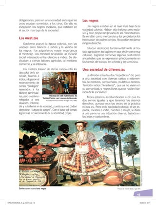 45
obligaciones, pero en una sociedad en la que los
unos estaban sometidos a los otros. De ello no
escaparon los negros esclavos, que estaban en
el sector más bajo de la sociedad.
Los mestizos
Conforme avanzó la época colonial, con las
uniones entre blancos e indios y la venida de
los negros, fue adquiriendo mayor importancia
el mestizaje. Los mestizos ocupaban un espacio
social intermedio entre blancos e indios. Se de-
dicaban a ciertas labores agrícolas, al mediano
comercio y la artesanía.
Los mestizos trataron de abrirse campo entre los
dos polos de la so-
ciedad, blancos e
indios, y lograron el
reconocimiento de
ciertos “privilegios”
reservados a los
blancos peninsula-
res, pero quedaron
relegados a una
situación interme-
dia y subalterna en la sociedad, puesto que no podían
demostrar “pureza de sangre”. Con el paso del tiempo
lograron el reconocimiento de su identidad propia.
Los negros
Los negros estaban en el nivel más bajo de la
sociedad colonial. Habían sido traídos como escla-
vos y eran propiedad privada de los colonizadores.
Se vendían como mercancías y los propietarios los
heredaban de padres a hijos. No podían reclamar
ningún derecho.
Estaban dedicados fundamentalmente al tra-
bajo agrícola en los lugares en que el clima era muy
caluroso. Lograron conservar algunas costumbres
ancestrales que se expresaron principalmente en
las formas de trabajo, en la fiesta y en la música.
Una sociedad de diferencias
La división entre las dos “repúblicas” dio paso
a una sociedad con diversas castas o estamen-
tos de mestizos, como cholos, mulatos o zambos.
También indios “forasteros”, que ya no vivían en
su comunidad, o negros libres que se habían libe-
rado de la esclavitud.
Ahora estamos acostumbrados a oír que to-
dos somos iguales y que tenemos los mismos
derechos, aunque muchas veces en la práctica
no sea así. Pero en la sociedad colonial, el ser es-
pañol, mestizo o indio, hombre o mujer, le daba
a una persona una situación diversa, basada en
las leyes y costumbres.
Recreación del matrimonio de
Toribio Castro con Leonor de Guzmán
Pintura anónima de ﬁnales del siglo XVIII, MMG
Pintura de Vicente Albán, siglo XVIISeñora con su esclava negra
Foto:CreativeCommons
ÉPOCA COLONIAL A; pp. 32-47.indd 45 05/06/18 8:17
 