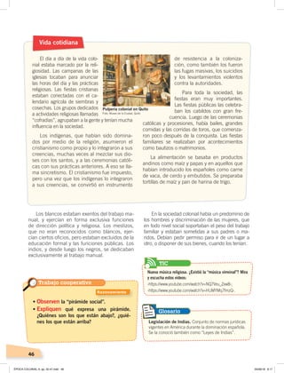 46
Los blancos estaban exentos del trabajo ma-
nual, y ejercían en forma exclusiva funciones
de dirección política y religiosa. Los mestizos,
que no eran reconocidos como blancos, ejer-
cían ciertos oficios, pero estaban excluidos de la
educación formal y las funciones públicas. Los
indios, y desde luego los negros, se dedicaban
exclusivamente al trabajo manual.
Vida cotidiana
El día a día de la vida colo-
nial estaba marcado por la reli-
giosidad. Las campanas de las
iglesias tocaban para anunciar
las horas del día y las prácticas
religiosas. Las fiestas cristianas
estaban conectadas con el ca-
lendario agrícola de siembras y
cosechas. Los grupos dedicados
a actividades religiosas llamadas
“cofradías”, agrupaban a la gente y tenían mucha
influencia en la sociedad.
Los indígenas, que habían sido domina-
dos por medio de la religión, asumieron el
cristianismo como propio y lo integraron a sus
creencias, muchas veces al mezclar sus dio-
ses con los santos, y a las ceremonias católi-
cas con sus prácticas anteriores. A eso se lla-
ma sincretismo. El cristianismo fue impuesto,
pero una vez que los indígenas lo integraron
a sus creencias, se convirtió en instrumento
de resistencia a la coloniza-
ción, como también los fueron
las fugas masivas, los suicidios
y los levantamientos violentos
contra la autoridades.
Para toda la sociedad, las
fiestas eran muy importantes.
Las fiestas públicas las celebra-
ban los cabildos con gran fre-
cuencia. Luego de las ceremonias
católicas y procesiones, había bailes, grandes
comidas y las corridas de toros, que comenza-
ron poco después de la conquista. Las fiestas
familiares se realizaban por acontecimientos
como bautizos o matrimonios.
La alimentación se basaba en productos
andinos como maíz y papas y en aquellos que
habían introducido los españoles como carne
de vaca, de cerdo y embutidos. Se preparaba
tortillas de maíz y pan de harina de trigo.
En la sociedad colonial había un predominio de
los hombres y discriminación de las mujeres, que
en todo nivel social soportaban el peso del trabajo
familiar y estaban sometidas a sus padres o ma-
ridos. Debían pedir permiso para ir de un lugar a
otro, o disponer de sus bienes, cuando los tenían.
• Observen la “pirámide social”.
• Expliquen qué expresa una pirámide.
¿Quiénes son los que están abajo?, ¿quié-
nes los que están arriba? Legislación de Indias. Conjunto de normas jurídicas
vigentes en América durante la dominación española.
Se la conoció también como “Leyes de Indias”.
Glosario
Foto: Museo de la Ciudad, Quito
Pulpería colonial en Quito
Trabajo cooperativo
Razonamiento
Nueva música religiosa. ¿Existió la “música virreinal”? Mira
y escucha estos videos:
‹https://www.youtube.com/watch?v=NQ7Veu_Zxw8›;
‹https://www.youtube.com/watch?v=HUMYMq7fmzQ›.
TIC
ÉPOCA COLONIAL A; pp. 32-47.indd 46 05/06/18 8:17
 