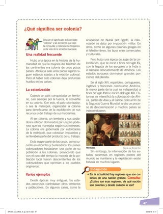 47
¿Qué significa ser colonia?
Discutir el signiﬁcado del concepto
“colonia” y las lecciones que dejó
la conquista y colonización hispánica
en la vida de la sociedad nacional.
Una realidad frecuente
Hubo una época en la historia de la hu-
manidad en que la mayoría del territorio de
los continentes era colonia de unos pocos
países. Ahora ya solo unos pocos lugares si-
guen estando sujetas a la relación colonial.
Pero el haber sido colonias deja profundas
huellas en los países.
La colonización
Cuando un país conquistaba un territo-
rio, casi siempre por la fuerza, lo convertía
en su colonia. Con esto, el país colonizador,
o sea la metrópoli, organizaba la colonia
para beneficiarse de la explotación de sus
recursos y del trabajo de sus habitantes.
Al ser colonia, un territorio y sus pobla-
dores estaban dominados por un país pode-
roso que los manejaba según sus intereses.
La colonia era gobernada por autoridades
de la metrópoli, que cobraban impuestos y
se llevaban parte del producto de su trabajo.
En la mayor parte de los casos, como su-
cedió en el Centro y Sudamérica, los países
colonizadores trasladaron una parte de su
población a las colonias, provocando que
con el paso del tiempo la mayoría de la po-
blación local fueran descendientes de los
colonizadores que oprimían a los pueblos
originarios.
Varios ejemplos
Desde épocas muy antiguas, los esta-
dos poderosos controlaban otros territorios
y poblaciones. En algunos casos, como la
ocupación de Nubia por Egipto, la colo-
nizaión se daba por imposición militar. En
otros, como en algunas colonias griegas en
el Mediterráneo, los lazos eran comerciales
y culturales.
Pero hubo una época de auge de la co-
lonización, que se inició a fines del siglo XV,
con la llegada de los europeos a la India y
el llamado descubrimiento de América. Los
estados europeos dominaron grandes por-
ciones del planeta.
En el siglo XVI, españoles, portugueses,
ingleses y franceses colonizaron América,
la mayor parte de la cual se independizó a
fines de siglo XVIII e inicios del siglo XIX. En-
tonces se intensificó la colonización de Áfri-
ca, partes de Asia y el Caribe. Solo al fin de
la Segundo Guerra Mundial se dio un proce-
so de descolonización y muchos países se
independizaron.
Sin embargo, la intervención de los es-
tados poderosos en regiones pobres del
mundo se mantiene y la explotación existe
todavía en muchos lugares.
• En la actualidad hay regiones que son co-
lonias de una nación grande. Consulta:
¿Cuáles son esas regiones, de qué nación
son colonias y desde cuándo lo son?
Indagación
Óleo de Juan Morlete RuizMestizos
ÉPOCA COLONIAL A; pp. 32-47.indd 47 05/06/18 8:17
 