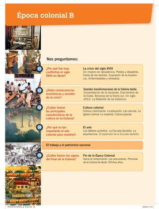 ¿Por qué fue muy
conflictivo el siglo
XVIII en Quito?
11 La crisis del siglo XVIII
Un imperio en decadencia. Pestes y desastres.
Caída de los textiles. Supresión de la Audien-
cia. Enfermedades y remedios.
¿Hubo consecuencias
económicas y sociales
de la crisis?
12 Grandes transformaciones de la Colonia tardía
Consolidación de la hacienda. Crecimiento de
la Costa. Bonanza de la Sierra sur. Un siglo
difícil. La Rebelión de los Estancos.
Nos preguntamos:
¿Cuáles fueron
las principales
características de la
cultura en la Colonia?
13 Cultura colonial
Cultura y dominación. La educación. Las ciencias. La
Iglesia colonial. La imprenta. Cultura popular.
¿Por qué es tan
importante el arte
colonial para nosotros?
El arte
Los talleres quiteños. La Escuela Quiteña. La
arquitectura. El esplendor de la Escuela Quiteña.
14
¿Cuáles fueron los signos
del final de la Colonia?
15 Fin de la Época Colonial
Hacia el rompimiento. Los precursores. Primicias
de la Cultura de Quito. Últimos años.
El trabajo y el patriminio nacional
Época colonial B
ÉPOCACOLONIALB; pp. 50-62.indd 49 05/06/18 8:19
 