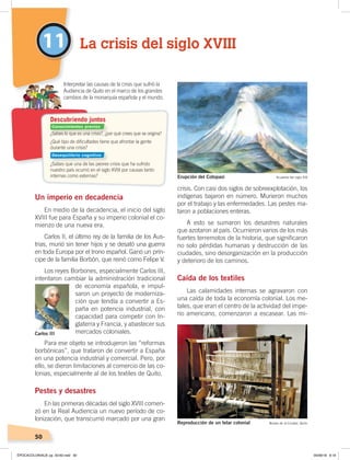 50
11
Un imperio en decadencia
En medio de la decadencia, el inicio del siglo
XVIII fue para España y su imperio colonial el co-
mienzo de una nueva era.
Carlos II, el último rey de la familia de los Aus-
trias, murió sin tener hijos y se desató una guerra
en toda Europa por el trono español. Ganó un prín-
cipe de la familia Borbón, que reinó como Felipe V.
Los reyes Borbones, especialmente Carlos III,
intentaron cambiar la administración tradicional
de economía española, e impul-
saron un proyecto de moderniza-
ción que tendía a convertir a Es-
paña en potencia industrial, con
capacidad para competir con In-
glaterra y Francia, y abastecer sus
mercados coloniales.
Para ese objeto se introdujeron las “reformas
borbónicas”, que trataron de convertir a España
en una potencia industrial y comercial. Pero, por
ello, se dieron limitaciones al comercio de las co-
lonias, especialmente al de los textiles de Quito.
Pestes y desastres
En las primeras décadas del siglo XVIII comen-
zó en la Real Audiencia un nuevo período de co-
lonización, que transcurrió marcado por una gran
crisis. Con casi dos siglos de sobreexplotación, los
indígenas bajaron en número. Murieron muchos
por el trabajo y las enfermedades. Las pestes ma-
taron a poblaciones enteras.
A esto se sumaron los desastres naturales
que azotaron al país. Ocurrieron varios de los más
fuertes terremotos de la historia, que significaron
no solo pérdidas humanas y destrucción de las
ciudades, sino desorganización en la producción
y deterioro de los caminos.
Caída de los textiles
Las calamidades internas se agravaron con
una caída de toda la economía colonial. Los me-
tales, que eran el centro de la actividad del impe-
rio americano, comenzaron a escasear. Las mi-
¿Sabes lo que es una crisis?, ¿por qué crees que se origina?
¿Qué tipo de diﬁcultades tiene que afrontar la gente
durante una crisis?
¿Sabes que una de las peores crisis que ha sufrido
nuestro país ocurrió en el siglo XVIII por causas tanto
internas como externas?
Interpretar las causas de la crisis que sufrió la
Audiencia de Quito en el marco de los grandes
cambios de la monarquía española y el mundo.
Descubriendo juntos
La crisis del siglo XVIII
Carlos III
Reproducción de un telar colonial Museo de la Ciudad, Quito
Erupción del Cotopaxi Acuarela del siglo XIX
Conocimientos previos
Desequilibrio cognitivo
ÉPOCACOLONIALB; pp. 50-62.indd 50 05/06/18 8:19
 