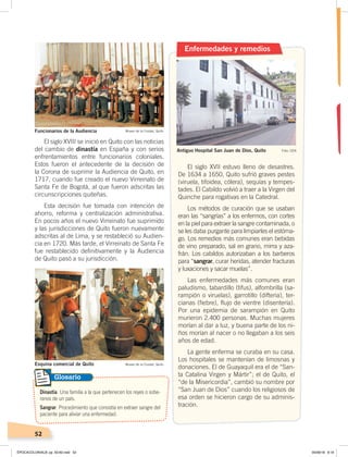 52
El siglo XVIII se inició en Quito con las noticias
del cambio de dinastía en España y con serios
enfrentamientos entre funcionarios coloniales.
Estos fueron el antecedente de la decisión de
la Corona de suprimir la Audiencia de Quito, en
1717, cuando fue creado el nuevo Virreinato de
Santa Fe de Bogotá, al que fueron adscritas las
circunscripciones quiteñas.
Esta decisión fue tomada con intención de
ahorro, reforma y centralización administrativa.
En pocos años el nuevo Virreinato fue suprimido
y las jurisdicciones de Quito fueron nuevamente
adscritas al de Lima, y se restableció su Audien-
cia en 1720. Más tarde, el Virreinato de Santa Fe
fue restablecido definitivamente y la Audiencia
de Quito pasó a su jurisdicción.
Enfermedades y remedios
El siglo XVII estuvo lleno de desastres.
De 1634 a 1650, Quito sufrió graves pestes
(viruela, tifoidea, cólera), sequías y tempes-
tades. El Cabildo volvió a traer a la Virgen del
Quinche para rogativas en la Catedral.
Los métodos de curación que se usaban
eran las “sangrías” a los enfermos, con cortes
en la piel para extraer la sangre contaminada, o
se les daba purgante para limpiarles el estóma-
go. Los remedios más comunes eran bebidas
de vino preparado, sal en grano, mirra y aza-
frán. Los cabildos autorizaban a los barberos
para “sangrar, curar heridas, atender fracturas
y luxaciones y sacar muelas”.
Las enfermedades más comunes eran
paludismo, tabardillo (tifus), alfombrilla (sa-
rampión o viruelas), garrotillo (difteria), ter-
cianas (fiebre), flujo de vientre (disentería).
Por una epidemia de sarampión en Quito
murieron 2.400 personas. Muchas mujeres
morían al dar a luz, y buena parte de los ni-
ños morían al nacer o no llegaban a los seis
años de edad.
La gente enferma se curaba en su casa.
Los hospitales se mantenían de limosnas y
donaciones. El de Guayaquil era el de “San-
ta Catalina Virgen y Mártir”; el de Quito, el
“de la Misericordia”, cambió su nombre por
“San Juan de Dios” cuando los religiosos de
esa orden se hicieron cargo de su adminis-
tración.
Antiguo Hospital San Juan de Dios, Quito
Funcionarios de la Audiencia Museo de la Ciudad, Quito
Dinastía. Una familia a la que pertenecen los reyes o sobe-
ranos de un país.
Sangrar. Procedimiento que consistía en extraer sangre del
paciente para aliviar una enfermedad.
Glosario
Esquina comercial de Quito Museo de la Ciudad, Quito
Foto: CEN
ÉPOCACOLONIALB; pp. 50-62.indd 52 05/06/18 8:19
 