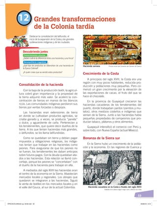 53
Grandes transformaciones
de la Colonia tardía
12
Consolidación de la hacienda
Con la baja de la producción textil, la agrícul-
tura cobró gran importancia y la propiedad de
la tierra adquirió más valor. Se aceleró la con-
centración de tierras en manos de los blancos
ricos. Las comunidades indígenas perdieron sus
tierras por ventas forzadas o despojos.
Las haciendas eran extensiones de tierra
en donde se cultivaban productos agrícolas, se
criaba ganado y, a veces, se producía “panela”
o dulce, y aguardiente de caña. Pertenecían a
los terratenientes, que quiere decir dueños de la
tierra. A los que tenían haciendas más grandes,
o latifundios, se los llama latifundistas.
Como se quedaban sin tierra y debían pagar
impuestos y obligaciones religiosas, los indíge-
nas tenían que trabajar en las haciendas como
peones. Para asegurarse de que los peones no
se fueran, los terratenientes les daban anticipos
sobre futuros pagos. Con la deuda quedaban ata-
dos a las haciendas. Esta relación se llamó con-
certaje, porque los peones se “concertaban” con
el dueño de la hacienda para trabajar en ella.
A mediados del siglo XVIII las haciendas eran
el centro de la economía en la Sierra. Abastecían
mercados locales y regionales. Los obrajes que
quedaron se integraron a las haciendas. Siguió
la venta de textiles en los mercados locales y en
el valle del Cauca, al sur de la actual Colombia.
Crecimiento de la Costa
A principios del siglo XVIII, la Costa era una
región con muy pocos habitantes, reducida pro-
ducción y poblaciones muy pequeñas. Pero co-
menzó un gran crecimiento por la elevación de
las exportaciones de cacao, el fruto del que se
hace el chocolate.
En la provincia de Guayaquil crecieron las
haciendas cacaoteras de los terratenientes del
puerto, donde trabajaban pardos (zambos y mu-
latos), otros mestizos costeños e indígenas que
venían de la Sierra. Junto a las haciendas había
pequeñas propiedades de campesinos que pro-
ducían tabaco, plátanos y otros alimentos.
Guayaquil intensificó el comercio con Perú y,
sobre todo, con Nueva España (actual México).
Bonanza de la Sierra sur
En la Sierra hubo un crecimiento de la pobla-
ción y la economía. En las regiones de Cuenca y
¿Sabes cuál es la diferencia entre una hacienda y una ﬁnca?
¿Qué tipo de productos se obtendrían de una hacienda en
la Época Colonial?
¿A quién crees que se vendió estos productos?
Destacar la consolidación del latifundio, el
inicio de la expansión de la Costa y las grandes
sublevaciones indígenas y de las ciudades.
Descubriendo juntos
Hacienda serrana Pintura mural del Convento del Carmen de Cuenca
Hacienda cacaotera en la Costa a ﬁnales del siglo XVIII
Grabado de la época según Jorge Juan y Antonio de Ulloa
Conocimientos previos
Desequilibrio cognitivo
ÉPOCACOLONIALB; pp. 50-62.indd 53 05/06/18 8:19
 