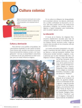 55
En la cultura se reflejaron las desigualdades
de la sociedad colonial. Los blancos, peninsula-
res y criollos controlaban la educación y la cul-
tura. Solo ellos podían entrar a las instituciones
educativas y dirigirlas. Los mestizos pobres, in-
dígenas y negros trabajaban para mantenerlas,
pero no podían ingresar a ellas.
La educación
A inicios de la Colonia, los religiosos fran-
ciscanos establecieron escuelas para hijos de
caciques indígenas, donde se enseñaba doctri-
na cristiana, lectura, escritura y artes. Luego se
crearon otras escuelas en los conventos; allí solo
podían ir los blancos.
Los centros educativos preparaban a los aspi-
rantes a miembros del clero católico, que debían
ser blancos, y solo por excepción mestizos. Esas
instituciones recibían también a seglares, o sea,
a personas que no eran miembros del clero. Los
religiosos fundaron colegios. Entre ellos destaca-
ron el San Fernando, de los
padres dominicos, y el San
Luis, de los padres de los je-
suitas, quienes también fun-
daron colegios en Cuenca,
Riobamba y otras ciudades.
En los colegios se enseñaba
Aritmética, Gramática y algo
de Literatura o “Retórica”.
Cincuenta y dos años
después de la fundación de
Quito, los agustinos estable-
cieron la Universidad de San
Fulgencio. Luego los jesuitas
fundaron la de San Gregorio
Magno, y los dominicos la de
Santo Tomás de Aquino. En
las universidades se enseña-
ba Filosofía, Teología y Dere-
cho (Civil y “Canónico”, que
era el religioso). Avanzada la
Época Colonial, se establecie-
Cultura colonial13
¿Sabes a qué nos referimos cuando hablamos de cultura?
¿Qué tipo de costumbres, normas y creencias tuvo la pobla-
ción de la Colonia? ¿Cómo se habrán vestido?
¿Cómo habrá sido la educación colonial?
Explicar la función de dominación de la cultura
oﬁcial y la educación colonial y el valor de las
culturas populares como respuesta frente al
poder.
Descubriendo juntos
Indígenas “evangelizados” y bautizados por fray Jodoco Ricke Museo de San Francisco, Quito
Cultura y dominación
Para dominar a los pueblos conquistados, los
colonizadores españoles no solo usaron la fuerza.
Como hemos visto, también recurrieron a la ense-
ñanza de la doctrina cristiana, es decir, a la “evan-
gelización”. Con eso, se desarrollaron costumbres
y creencias en las que predominó la visión euro-
pea, pero con fuerte influencia indígena.
Conocimientos previos
Desequilibrio cognitivo
ÉPOCACOLONIALB; pp. 50-62.indd 55 05/06/18 8:19
 