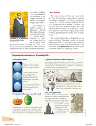 56
Las ciencias
El conocimiento científico era muy limita-
do. Pero los colegios y universidades quiteñas
enseñaban los avances científicos recientes de
Europa. En 1736 llegó a Quito la Misión Geodé-
sica, enviada por la Academia Francesa, para
medir un meridiano terrestre, dirigida por Carlos
María de la Condamine. Los académicos, acom-
pañados por los españoles Jorge Juan y Antonio
de Ulloa, permanecieron varios años en estas
tierras.
No hubo quiteños que se destacaran en es-
tudios científicos. Excepción notable fue el sabio
riobambeño Pedro Vicente Maldonado, quien di-
bujó el primer mapa de la Audiencia de Quito,
acompañó a los geodésicos y fue miembro de las
academias científicas de París y Londres.
ron estudios de Medi-
cina. Las universida-
des formaban a sus
propios maestros, di-
rectivos de la Iglesia,
abogados y médicos.
Los mestizos no
podían acceder a la
educación formal.
Aprendían oficios ar-
tesanales en los talle-
res o hacían labores
agrícolas. Las muje-
res no iban a escue-
las o colegios, se les
enseñaba las tareas del hogar. Solo unas pocas
de alta posición social aprendían a leer, escribir y
labores manuales en los monasterios femeninos.
Estudiante de la universidad
quiteña de Santo Tomás
Museo Mena Caamaño
Los geodésicos resuelven una disputa cientíﬁca
Pitágoras, un pensador griego que
vivió 570 años antes de Cristo, dijo
que laTierra era esférica y perfecta.
¿Calabaza o sandía? Para terminar con la controversia entre ingleses
(los newtonianos) y franceses, un grupo de cientíﬁcos, enviados
por la Academia Cientíﬁca de París, se propuso medir la longitud
de un cuarto (un grado) de meridano terrestre en la línea equinoccial.
Los cientíﬁcos de la Academia de París, pidieron permiso al rey frances y al rey español.
El monarca de España, FelipeV, apoyó la expedición y dispuso que a ellos se unieran dos
españoles; Jorge Juan y Antonio de Ulloa. Así, en 1736 llegaron a Quito La Condamine,
Godin, Bouger, Jussieu, Jorge Juan y Antonio de Ulloa.
A la luz de los avances cientíﬁcos,
el tema despertó polémica.
En el siglo XVIII, Isaac Newton,
cientíﬁco ingles, defendió la tesis
de que era esférica, pero achatada
en los polos.
En el mismo siglo, cientíﬁcos franceses
aceptaban que era esférica, pero no
achatada en los polos, sino en el
ecuador terrestre.
Un caso de achatamiento Los geodésicos franceses en la Audiencia de Quito
Quito, la mitad del mundo
Un grupo de cientíﬁcos va en busca de la verdad
Newton Franceses
Utilazando instrumentos muy complejos , los cientíﬁcos
trabajaron por mucho tiempo. Hicieron muchos planos,
mediciones y cálculos, hasta que al ﬁnal dieron su veredicto.
LaTierra es esférica y “ligeramente ”atachada en los polos.
Los geodésicos determinaron además que la latitud 0°
estaba en Quito. La noticia no causo el menor estusiasmo
en los quiteños de aquel entonces, pero para Pedro
Vicente Maldonado, geógrafo riobambeño que colaboró
estréchamente con la misión franco-española, el hecho
de que Quito esté en la mitad del
mundo fue de mucha importancia.
Es por ello que en 1743, Pedro
Vicente Maldonado trazó un Mapa
de la Audiencia de Quito en el que
incluyó la línea ecuatorilal. Mapa de PedroVicente Maldonado
Elaboración:CEN
ÉPOCACOLONIALB; pp. 50-62.indd 56 05/06/18 8:19
 