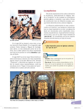 59
En el siglo XVI se destacó, entre otros, el pa-
dre dominico Pedro Bedón. En el siguiente siglo
pintaron Pedro Gosseal y Miguel de Santiago,
este último, el más destacado pintor de la Co-
lonia. De su taller salieron las obras importantes
que hoy se encuentran en varios claustros e igle-
sias de Quito.
El siglo XVIII fue el de mayor florecimiento ar-
tístico de la Época colonial. Sus más importantes
figuras fueron el escultor Manuel Chili, llamado
“Caspicara”, y Bernardo de Legarda, en cuyo ta-
ller se crearon obras representativas, como las
esculturas de la “Virgen Inmaculada de Quito”,
símbolo de la ciudad y del arte colonial.
La arquitectura
Otra de las expresiones de la cultura colonial fue
la arquitectura, particularmente la religiosa. Des-
de su fundación, en las ciudades se construyeron
grandes iglesias y conventos, cuyo estilo y formas
de construcción eran de influencia europea, aun-
que tenían elementos de las culturas indígenas.
La influencia predominante en esas construc-
ciones es el barroco, una tendencia cultural que
tuvo su mayor expresión en el arte. Las iglesias de
Quito son reconocidas como importantes monu-
mentos arquitectónicos. Especialmente la Compa-
ñía de Jesús, que con su altar mayor revestido de
“pan de oro”, es considerada una de las mayores
muestras del arte barroco en todo el mundo.
Un taller quiteño Museo de la Ciudad, Quito
• ¿Qué impresión causa ver iglesias cubiertas
de “pan de oro”?
Razonamiento
Claustro. Patio cuadrangular que se encuentra en
el interior de los conventos.
Pan de oro. Técnica artística desarrollada en la Co-
lonia, por la cual se aplicaba oro a los retablos de
madera que cubrían las paredes de las iglesias y
conventos.
Glosario
Tres vistas de la Compañía: la fachada, el altar mayor y el retablo Fotos: CEN
ÉPOCACOLONIALB; pp. 50-62.indd 59 05/06/18 8:19
 