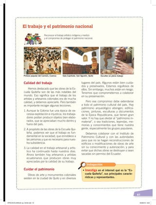 61
El trabajo y el patrimonio nacional
Reconocer el trabajo artístico indígena y mestizo
y el compromiso de proteger el patrimonio nacional.
Calidad del trabajo
Hemos destacado que las obras de la Es-
cuela Quiteña son de las más notables del
mundo. Eso significa que el trabajo de los
artistas y artesanos coloniales era de mucha
calidad, y debemos apreciarlo. Pero también
es importante recoger algunas lecciones.
1. Aunque la Colonia fue una época de ex-
cesiva explotación e injusticia, los trabaja-
dores podían producir objetos bien elabo-
rados, que se apreciaban mucho dentro y
fuera del país.
2. A propósito de las obras de la Escuela Qui-
teña, podemos ver que el trabajo es fun-
damental en la sociedad, que ennoblece a
las personas y que es necesario para nues-
tra subsistencia.
3. La calidad en el trabajo artesanal y artís-
tico ha continuado hasta nuestros días.
Ahora también hay artesanos y artistas
ecuatorianos que producen obras muy
apreciadas por la calidad de su trabajo.
Cuidar el patrimonio
Obras de arte y monumentos coloniales
existen en la ciudad de Quito y en diversos
lugares del país. Algunos están bien cuida-
dos y preservados. Estamos orgullosos de
ellos. Sin embargo, muchos están en riesgo.
Tenemos que comprometernos a colaborar
en su preservación.
Pero ese compromiso debe extenderse
a todo el patrimonio cultural del país. Hay
patrimonio arqueológico aborigen; edifica-
ciones, pinturas, esculturas y documentos
de la Época Republicana, que tienen gran
valor. Y no hay que olvidar al “patrimonio in-
material”, o sea tradiciones, leyendas, me-
morias y conocimientos que tiene nuestra
gente, especialmente los grupos populares.
Debemos colaborar con el Instituto de
Patrimonio Cultural y con las autoridades
para que no se hagan reconstrucciones de
edificios o modificaciones de obras de arte
sin su conocimiento y autorización; y para
evitar que dichas obras se destruyan o sean
sacadas sin permiso del Ecuador.
Pintura popular del Carmen, Cuenca Sala Capitular, San Agustín, Quito Escultor en pleno trabajo
• Investiga en el internet qué es la “Es-
cuela Quiteña”, sus principales caracte-
rísticas y representantes.
Indagación
ÉPOCACOLONIALB; pp. 50-62.indd 61 05/06/18 8:20
 