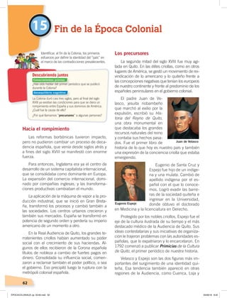 62
Los precursores
La segunda mitad del siglo XVIII fue muy agi-
tada en Quito. En las élites criollas, como en otros
lugares de América, se gestó un movimiento de rei-
vindicación de lo americano y lo quiteño frente a
las concepciones negativas que tenían los europeos
de nuestro continente y frente al predominio de los
españoles peninsulares en el gobierno colonial.
El padre Juan de Ve-
lasco, jesuita riobambeño
que marchó al exilio por la
expulsión, escribió su His-
toria del Reyno de Quito,
una obra monumental en
que destacaba los grandes
recursos naturales del reino
y contaba sus hechos pasa-
dos. Fue el primer libro de
historia de lo que hoy es nuestro país y también
una expresión de la conciencia criolla que estaba
emergiendo.
Eugenio de Santa Cruz y
Espejo fue hijo de un indíge-
na y una mulata. Cambió de
apellido indígena por el es-
pañol con el que lo conoce-
mos. Logró evadir las barre-
ras de la sociedad quiteña e
ingresar en la Universidad,
donde obtuvo el doctorado
en Medicina y la licenciatura en Derecho.
Protegido por los nobles criollos, Espejo fue el
eje de la cultura ilustrada de su tiempo y el más
destacado médico de la Audiencia de Quito. Sus
ideas contestatarias y sus iniciativas de organiza-
ción le trajeron problemas con las autoridades es-
pañolas, que lo expatriaron y lo encarcelaron. En
1792 comenzó a publicar Primicias de la Cultura
de Quito, el primer periódico de nuestra historia.
Velasco y Espejo son las dos figuras más im-
portantes del surgimiento de una identidad qui-
teña. Esa tendencia también apareció en otras
regiones de la Audiencia, como Cuenca, Loja y
Hacia el rompimiento
Las reformas borbónicas tuvieron impacto,
pero no pudieron cambiar un proceso de deca-
dencia española, que venía desde siglos atrás y
a fines del siglo XVIII se manifestó con enorme
fuerza.
Para entonces, Inglaterra era ya el centro de
desarrollo de un sistema capitalista internacional,
que se consolidaba como dominante en Europa.
La expansión del comercio internacional, domi-
nado por compañías inglesas, y las transforma-
ciones productivas cambiaban el mundo.
La aplicación de la máquina de vapor a la pro-
ducción industrial, que se inició en Gran Breta-
ña, transformó los procesos y cambió también a
las sociedades. Los centros urbanos crecieron y
también sus mercados. España se transformó en
potencia de segundo orden y perdería su imperio
americano de un momento a otro.
En la Real Audiencia de Quito, los grandes te-
rratenientes criollos habían aumentado su poder
social con el crecimiento de sus haciendas. Al-
gunos de ellos recibieron de la Corona española
títulos de nobleza a cambio de fuertes pagos en
dinero. Consolidada su influencia social, comen-
zaron a reclamar también el poder político, o sea
el gobierno. Eso precipitó luego la ruptura con la
metrópoli colonial española.
15 Fin de la Época Colonial
Identiﬁcar, al ﬁn de la Colonia, los primeros
esfuerzos por deﬁnir la identidad del “país” en
el marco de las contradicciones prevalecientes.
Descubriendo juntos
¿Has oído hablar del primer períodico que se publicó
durante la Colonia?
La Colonia duró casi tres siglos, pero al ﬁnal del siglo
XVIII ya existían las condiciones para que se diera un
rompimiento entre España y sus dominios de América.
¿Cuál fue la causa de ello?
¿Por qué llamamos “precursores” a algunas personas?
Juan de Velasco
Eugenio Espejo
Conocimientos previos
Desequilibrio cognitivo
ÉPOCACOLONIALB; pp. 50-62.indd 62 05/06/18 8:20
 