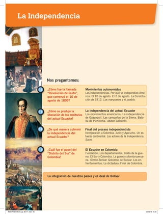 ¿Cómo fue la llamada
“Revolución de Quito”,
que comenzó el 10 de
agosto de 1809?
16 Movimientos autonomistas
Las independencias. Por qué se independizó Amé-
rica. El 10 de agosto. El 2 de agosto. La Constitu-
ción de 1812. Los marqueses y el pueblo.
¿Cómo se produjo la
liberación de los territorios
del actual Ecuador?
17 La independencia del actual Ecuador
Los movimientos americanos. La independencia
de Guayaquil. Las campañas de la Sierra. Bata-
lla de Pichincha. Abdón Calderón.
Nos preguntamos:
¿De qué manera culminó
la independencia del
actual Ecuador?
18 Final del proceso independentista
Incorporación a Colombia. Junín y Ayacucho. Un es-
fuerzo continental. Los actores de la Independencia.
Sucre.
¿Cuál fue el papel del
“Distrito del Sur” de
Colombia?
El Ecuador en Colombia
Fundación. Los departamentos. Costo de la gue-
rra. El Sur y Colombia. La guerra colombo-perua-
na. Simón Bolívar. Gobierno de Bolívar. Los en-
frentamientos. La dictadura. Final de Colombia.
19
La integración de nuestros países y el ideal de Bolívar
La Independencia
INDEPENDENCIA; pp. 66-77 .indd 65 05/06/18 8:29
 