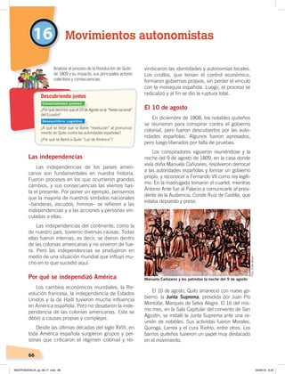 66
16
Las independencias
Las independencias de los países ameri-
canos son fundamentales en nuestra historia.
Fueron procesos en los que ocurrieron grandes
cambios, y sus consecuencias las vivimos has-
ta el presente. Por poner un ejemplo, pensemos
que la mayoría de nuestros símbolos nacionales
–banderas, escudos, himnos– se refieren a las
independencias y a las acciones y personas vin-
culadas a ellas.
Las independencias del continente, como la
de nuestro país, tuvieron diversas causas. Todas
ellas fueron internas, es decir, se dieron dentro
de las colonias americanas y no vinieron de fue-
ra. Pero las independencias se produjeron en
medio de una situación mundial que influyó mu-
cho en lo que sucedió aquí.
Por qué se independizó América
Los cambios económicos mundiales, la Re-
volución francesa, la independencia de Estados
Unidos y la de Haití tuvieron mucha influencia
en América española. Pero no desataron la inde-
pendencia de las colonias americanas. Esta se
debió a causas propias y complejas.
Desde las últimas décadas del siglo XVIII, en
toda América española surgieron grupos y per-
sonas que criticaron el régimen colonial y rei-
vindicaron las identidades y autonomías locales.
Los criollos, que tenían el control económico,
formaron gobiernos propios, sin perder el vínculo
con la monaquía española. Luego, el proceso se
radicalizó y al fin se dio la ruptura total.
El 10 de agosto
En diciembre de 1808, los notables quiteños
se reunieron para conspirar contra el gobierno
colonial, pero fueron descubiertos por las auto-
ridades españolas. Algunos fueron apresados,
pero luego liberados por falta de pruebas.
Los conspiradores siguieron reuniéndose y la
noche del 9 de agosto de 1809, en la casa donde
vivía doña Manuela Cañizares, resolvieron derrocar
a las autoridades españolas y formar un gobierno
propio, y reconocer a Fernando VII como rey legíti-
mo. En la madrugada tomaron el cuartel, mientras
Antonio Ante fue al Palacio a comunicarle al presi-
dente de la Audiencia, Conde Ruiz de Castilla, que
estaba depuesto y preso.
El 10 de agosto, Quito amaneció con nuevo go-
bierno: la Junta Suprema, presidida por Juan Pío
Montúfar, Marqués de Selva Alegre. El 16 del mis-
mo mes, en la Sala Capitular del convento de San
Agustín, se instaló la Junta Suprema ante una re-
unión de notables. Sus activistas fueron Morales,
Quiroga, Larrea y el cura Riofrío, entre otros. Los
barrios quiteños tuvieron un papel muy destacado
en el movimiento.
¿Por qué decimos que el 10 de Agosto es la “ﬁesta nacional”
del Ecuador?
¿A qué se debe que se llame “revolución” al pronuncia-
miento de Quito contra las autoridades españolas?
¿Por qué se llamó a Quito “Luz de América”?
Analizar el proceso de la Revolución de Quito
de 1809 y su impacto, sus principales actores
colectivos y consecuencias.
Descubriendo juntos
Movimientos autonomistas
Manuela Cañizares y los patriotas la noche del 9 de agosto
Conocimientos previos
Desequilibrio cognitivo
Foto:ElderBravo
INDEPENDENCIA; pp. 66-77 .indd 66 05/06/18 8:29
 