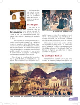 67
dad lo impidieron, entrando en la cárcel y asesi-
nando a muchos de ellos. El pueblo de Quito se
alzó en solidaridad con las víctimas y también
sufrió la carnicería, que dejó cientos de muertos.
El impacto del crimen hizo que las autorida-
des españolas no persiguieran a los sobrevivien-
tes y aceptaran recibir al coronel Carlos Montúfar,
hijo del Marqués, como “Comisionado Regio” del
Consejo de Regencia que gobernaba en España
a nombre del rey preso.
La Constitución de 1812
El Comisionado promovió una nueva Junta
Superior de Gobierno y reorganizó el ejército. Esta
El nuevo gobier-
no mandó emisa-
rios a otros lugares
de la Audiencia
para pedir apoyo, y
organizó un peque-
ño ejército.
El 2 de agosto
La vida de la
Junta fue corta. El
apoyo esperado de
Cuenca, Guayaquil
y Pasto no vino. Las autoridades españolas con-
trolaron esas ciudades y organizaron la represión
de Quito.
La milicia quiteña no pudo organizarse eficaz-
mente. Sus reclutas eran muy pocos. El virrey de
Lima envió soldados a Quito. El de Bogotá dispu-
so la invasión por el norte. Hubo actos heroicos,
pero en pocos meses la Junta se disolvió y vol-
vieron las autoridades españolas, que ofrecieron
‘perdón y olvido’, pero apresaron a una centena
de revolucionarios, los juzgaron y los castigaron
con sentencias de muerte y expulsiones.
Antes de que se cumplieran las sentencias,
el 2 de agosto de 1810, se trató de liberar a los
presos, pero los soldados que ocupaban la ciu-
Sala Capitular del convento de San
Agustín, donde se instaló la primera
Junta de Gobierno de Quito
El asesinato de los patriotas de 1810
El 9 de noviembre de 1809, el virrey peruano envió tropas realistas al mando de Manuel Arredondo, para “paciﬁcar” Quito
Foto:MuseodeAmérica,MadridFoto:ElComercio
Foto: CEN
INDEPENDENCIA; pp. 66-77 .indd 67 05/06/18 8:29
 