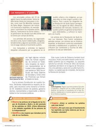 68
vez logró algunas victorias
sobre las fuerzas españo-
las. Se convocó al “Sobe-
rano Congreso de Quito”,
con representantes de la
ciudad y otras poblaciones,
que aprobó en 1812 los ar-
tículos del Pacto Solemne
de Sociedad y Unión entre
las Provincias que forman
el Estado de Quito.
Fue la primera Constitución de nuestra his-
toria. Declaraba independencia respecto de Es-
paña, pero reconocía como monarca a Fernan-
do VII. Establecía división de poderes, gobierno
electivo, representativo y responsable, y alterna-
bilidad en las funciones públicas.
Esta nueva Junta de Gobierno también duró
muy poco. Hubo una fuerte división entre los no-
tables quiteños que la integraban. Su pequeño
ejército fue vencido. A fines de 1812, las fuerzas
españolas derrotaron en la laguna de Yahuarco-
cha a los patriotas y varios de sus jefes fueron fu-
silados. La capital cayó de inmediato. Así terminó
la Revolución de Quito.
Los marqueses y el pueblo
Los principales actores del 10 de
agosto fueron los latifundistas. Varios de
ellos tenían títulos de marqueses y con-
des, como Juan Pío Montúfar marqués
de Selva Alegre. Separaron del mando
a la burocracia española y la reempla-
zaron; suprimieron los impuestos de los
blancos, mantuvieron los de los indios y
se perdonaron las deudas que ellos tenían con
la Corona por compra de tierras.
Los activistas del proceso, los organizado-
res de la Junta, fueron intelectuales, abogados,
terratenientes y algunos sacerdotes, que le die-
ron el sesgo radical al movimiento quiteño.
Los marqueses y activistas no lograron
despertar entusiasmo por su gobierno en el
pueblo urbano y los indígenas, ya que
para ellos no traía ningún cambio o be-
neficio. Pero cuando los dirigentes de
la Revolución de Quito fueron persegui-
dos, el 2 de agosto de 1810, artesanos,
vendedoras del mercado, tenderos y el
pueblo quiteño en general se levantaron
para defenderlos, y sufrieron la repre-
sión y la muerte.
Los actores de la Revolución de Quito te-
nían sus intereses. Pero fueron verdaderos
patriotas porque, por primera vez en América
española, se levantaron contra las autoridades
coloniales y establecieron un gobierno, se sa-
crificaron por mantenerlo y muchos de ellos
perdieron la vida por defenderlo.
Juan Pío Montúfar
• Observa las pinturas de la llegada de las tro-
pas de Arredondo a Quito y la del asesinato
de los patriotas en 1810. ¿Cómo diferencias
a los soldados españoles de los próceres de
la Independencia?
• Identifica a las mujeres que clamaban por la
vida de sus familiares.
• Imagina: ¿Cómo se sentirían los quiteños
ante este hecho?
• Explica: ¿Por qué crees que el levantamiento
fue reprimido con tanta violencia por las au-
toridades coloniales?
Aplicación del conocimiento Razonamiento
Documento original del
Pacto Solemne de 1812
Junta Suprema. Órgano que tenía poderes Ejecutivo
y Legislativo, integrado por los criollos quiteños que
después de derrocar al presidente de la Real Au-
diencia, establecieron el primer gobierno autónomo
de la América española.
Glosario
Foto:CreativeCommons
INDEPENDENCIA; pp. 66-77 .indd 68 05/06/18 8:29
 