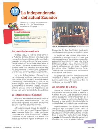 69
La independencia
del actual Ecuador
17
Los movimientos americanos
De 1812 a 1820 se vivió una tensa calma en
la Audiencia de Quito. Pero en otros lugares del
continente se formaron juntas que las autoridades
españolas no pudieron derrotar. Se armó una gue-
rra que se intensificó cuando Fernando VII recu-
peró el trono, desconoció la Constitución de Cádiz
e intentó volver a las colonias a la situación ante-
rior. Las posiciones se radicalizaron y predominó
la tendencia a formar repúblicas independientes.
Las juntas de Buenos Aires y Caracas forma-
ron ejércitos que resistieron y lograron éxitos mili-
tares. Desde el sur, avanzaron al Perú las fuerzas
rioplatenses y chilenas dirigidas por José de San
Martín. Luego de años de lucha, se logró controlar
buena parte de los territorios. En 1819, Venezuela
y Nueva Granada formaron la República de Co-
lombia, cuyo primer presidente fue Simón Bolívar.
La independencia de Guayaquil
Guayaquil permaneció leal a la Corona espa-
ñola y se opuso a la Revolución de Quito, pero
en los años siguientes maduraron en el puerto
posturas favorables a la independencia.
A fines de la segunda década del siglo XIX, ya
habían triunfado las fuerzas independentistas en
varios lugares de Sudamérica con los que Guaya-
quil comerciaba; los españoles habían perdido el
dominio de las vías marítimas, que estaban con-
troladas por marineros ingleses al servicio de la in-
dependencia del Cono Sur. Para un puerto activo
como Guayaquil, esos fueron cambios importantes.
La llegada de tres militares venezolanos al
puerto fue la ocasión para que los notables gua-
yaquileños resolvieran declarar la independencia
de España el 9 de octubre de 1820. José Joaquín
de Olmedo fue la gran figura del pronunciamien-
to. Junto a él estuvieron, entre otros, Febres Cor-
dero, el jefe militar; Escobedo, Jimena, Roca y
Espantoso, que formaron parte de las juntas que
se sucedieron en el mando.
El ejemplo de Guayaquil impulsó varios mo-
vimientos en el interior. El más importante, el de
Cuenca, proclamó su independencia el 3 de no-
viembre de ese mismo año 1820.
Las campañas de la Sierra
Una de las primeras acciones de Guayaquil
independiente fue intentar liberar al resto de la
Audiencia de Quito. Luego de algunos triunfos, el
ejército guayaquileño sufrió varias derrotas que lo
obligaron a replegarse. Ante esto, el gobierno de
Guayaquil se puso bajo la protección de Colombia
y pidió a Bolívar, su presidente, que enviara apoyo.
El general Antonio José de Sucre, un jefe muy
prestigioso, llegó a Guayaquil con una fuerza co-
lombiana de apoyo y comenzó a organizar un ejér-
cito, al que se sumaron también fuerzas enviadas
desde el sur por San Martín. Sucre trató de lograr
la anexión de Guayaquil a Colombia, pero encon-
tró resistencia y el asunto quedó pendiente.
Determinar las causas del vacío revolucionario
entre 1812 y 1820 y la reactivación de la
Independencia de Guayaquil.
Descubriendo juntos
Firma de la independencia de Guayaquil Min. de Relaciones Exteriores
¿Por qué costó tanto trabajo ganar la independencia de los
territorios que ahora conforman América Latina?
¿Qué papel tuvo nuestro país en la independencia del con-
tinente?
Conocimientos previos
Desequilibrio cognitivo
INDEPENDENCIA; pp. 66-77 .indd 69 05/06/18 8:29
 