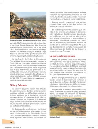 74
sometida. El año siguiente volvió a levantarse bajo
el mando de Agustín Agualongo, líder de ascen-
dencia indígena, que combatió por el rey desde
1811. Bolívar se movilizó y encontró a Agualongo
en Ibarra y lo derrotó el 17 de julio de 1823. Luego
dispuso la toma de Pasto, que fue ocupada mili-
tarmente. Agualongo fue capturado y fusilado.
La pacificación de Pasto y la liberación de
Perú y Bolivia demandaron grandes recursos al
Distrito del Sur, que aportó enorme cantidad de
soldados, armas, dinero y provisones para el ejér-
cito. Su contribución fue tres veces mayor que
todo el resto de Colombia. La guerra dejó al ac-
tual Ecuador en ruinas, empobrecido y con una
pérdida enorme de población. Se calcula que el
número de habitantes bajó de 600.000 a menos
de 500.000. El propio Bolívar reconoció que el
sacrificio había sido inmenso.
El Sur y Colombia
La situación de guerra no solo trajo dificulta-
des económicas, sino también enfrentamientos
sociales y políticos. Los latifundistas quiteños se
sintieron afectados por la libertad de comercio,
que perjudicaban la producción textil, y las re-
formas a favor de los indígenas, que ponían en
riesgo las relaciones dentro de las haciendas. Por
ello, los notables de Quito presionaron a Bolívar
por políticas conservadoras.
En Guayaquil, los terratenientes y comercian-
tes que se habían opuesto a la anexión encon-
traron que las políticas de Colombia les favore-
cían y se mantuvieron leales, mientras en Quito
había agitación. Pero cuando se sufrieron las
consecuencias de las sublevaciones de esclavos
y cayeron las exportaciones al final de los años
veinte, las tendencias autonomistas renacieron
y se reactivaron vínculos de comercio con Lima.
Cuenca también experimentó una reactiva-
ción del comercio con el Perú. Esto reafirmó sus
reivindicaciones de autonomía.
En los tres departamentos se sentía que, ade-
más de las enormes dificultades de comunica-
ción, no había en Bogotá intención de entender
sus problemas, peor de tratar de solucionarlos.
Nunca hubo ni presidente ni vicepresidente ni
ministro en Colombia que proviniera del Distrito
del Sur. Granadinos y venezolanos llenaban los
puestos en la administración pública. Así pues,
por diversos motivos como los mencionados, las
élites regionales del Distrito del Sur llegaron al
rompimiento con Colombia.
La guerra colombo-peruana
Desde los primeros años hubo dificultades
entre Colombia y Perú por cuestiones de límites.
En 1828, la marina peruana bloqueó Guayaquil.
Fue vencida en el combate de Malpelo, pero logró
ocupar el puerto. Luego, una gran fuerza terrestre
avanzó desde el sur al mando del presidente del
Perú, mariscal José de Lamar, que había nacido
en Cuenca y tenía vínculos en la región.
Bolívar encargó al mariscal Sucre la defensa.
Con las fuerzas de Colombia triunfó en Tarqui, al
sur de Cuenca, en febrero de 1829. También en
este caso, a los departamentos del Sur correspon-
dió la carga más pesada del esfuerzo militar.
Los peruanos se retiraron del territorio colom-
biano, se firmaron acuerdos de paz y, posterior-
mente, un tratado con limitación de fronteras;
pero el conflicto territorial quedó pendiente.
Batalla de Ibarra que la dirigió personalmente Simón Bolívar
Batalla de Tarqui Foto: Creative Commons
INDEPENDENCIA; pp. 66-77 .indd 74 05/06/18 8:29
 