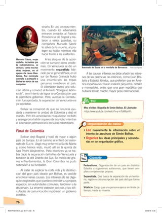 76
sinarlo. En uno de esos inten-
tos, cuando los adversarios
entraron armados al Palacio
Presidencial de Bogotá y ma-
taron a varios guardias, su
compañera Manuela Sáenz
lo salvó de la muerte, al pro-
teger su huida mientras ella
hacía frente a los asaltantes.
A los ataques de la oposi-
ción se sumaron otros proble-
mas. En Venezuela se dio un
movimiento separatista lide-
rado por el general Páez; en el
sur de Nueva Granada hubo
una insurrección; las tropas
peruanas invadieron el país.
El Libertador buscó una solu-
ción última y convocó al llamado “Congreso Admi-
rable”, en el intento de lograr una Constitución que
le permitiera gobernar. Pero, aunque la Constitu-
ción fue aprobada, la separación de Venezuela era
ya inevitable.
Bolívar se convenció de que su renuncia ayu-
daría a mantener la unidad de Colombia y dejó el
mando. Pero los venezolanos no quisieron recibirlo
y se negaron a hablar siquiera de la unidad mientras
el Libertador permaneciera en suelo colombiano.
Final de Colombia
Bolívar dejó Bogotá y trató de viajar a algún
país de Europa. En el camino se enteró del asesi-
nato de Sucre. Llegó muy enfermo a Santa Marta
y, como hemos visto, murió allí en la quinta de
San Pedro Alejandrino. Para entonces ya se ha-
bía dado la separación definitiva de Venezuela y
también la del Distrito del Sur. En medio de gra-
ves enfrentamientos, la Gran Colombia no pudo
sobrevivir a su fundador.
Al tratar de explicar la corta vida y la destruc-
ción del gran país ideado por Bolívar, es posible
encontrar varias causas. Los intereses de las oliga-
quías regionales que querían controlar sus propios
espacios, sin autoridades comunes, tendieron a la
dispersión. La enorme extesión del país y las difi-
cultades de comunicación impidieron un gobierno
efectivo.
A las causas internas se debe añadir los intere-
ses de las potencias de entonces, como Gran Bre-
taña y Estados Unidos, que preferían que en Amé-
rica española se crearan estados pequeños, débiles
y manejables, antes que una gran república que
hubiera tenido mucho mayor peso internacional.
Manuela Sáenz, mujer
quiteña, luchadora por
la Independencia, se
destacó, como muchas
otras mujeres, en el
apoyo a la causa liber-
tadora. Fue nombrada
coronela y acompañó a
Bolívar en varias de sus
campañas
• Lee nuevamente la información sobre el
intento de asesinato de Simón Bolívar.
• Organiza las ideas principales y secunda-
rias en un organizador gráfico.
Organización de datos
Asesinato de Sucre en la montaña de Berruecos Pedro José Figueroa
Federalismo. Organización de un país en distintos
Estados u organismos autónomos, que tienen am-
plias competencias propias.
Separatista. Que busca la separación de un territo-
rio, región o circunscripción del país del que forma
parte.
Vitalicio. Cargo que una persona ejerce sin límite de
tiempo, hasta su muerte.
Glosario
Foto:BibliotecaLuisÁngelArango,Bogotá
Mira el video: Biografía de Simón Bolívar, El Libertador:
‹https://www.youtube.com/watch?v=y-mTsXMpsHY›.
TIC
INDEPENDENCIA; pp. 66-77 .indd 76 05/06/18 8:30
 