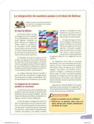 77
Apreciar el alcance del proyecto bolivariano y
su inﬂuencia en la integración de los países
andinos y latinoamericanos.
El ideal de Bolívar
En América Latina, la idea
de integración se ha inspirado
en la Independencia, que solo
pudo lograrse mediante un
gran esfuerzo de integración
militar, política y económica.
El Libertador Simón Bolívar,
máxima figura de ese proceso,
no solo lo condujo exitosamen-
te, sino que lo visualizó para el
futuro de las nuevas naciones.
El Libertador impulsó la creación de Co-
lombia, que agrupó a las actuales Venezue-
la, Colombia, Panamá y Ecuador, y la forma-
ción de una liga de toda la América españo-
la, que potenciaría la colaboración entre los
Estados y enfrentaría el peligro del predomi-
nio de Estados Unidos, previsto por él.
La antigua Colombia terminó disuelta a
pocos años de su fundación y la liga de paí-
ses americanos no llegó a consolidarse. Pero
el ideal bolivariano se mantiene y nos orienta.
La integración de nuestros
pueblos es necesaria
Una de las lecciones más importantes que
podemos sacar del estudio de nuestra Inde-
pendencia es que ese gran objetivo, quizá el
mayor de toda nuestra historia, solo pudo con-
seguirse cuando se dio la integración.
En primer lugar, la integración social, es
decir, la participación de los diversos secto-
res y no solo de los grandes terratenientes y
comerciantes. Cuando los grupos populares
de artesanos, comerciantes, pequeños agri-
cultores, los pardos y los negros esclavos
entraron a respaldar la inde-
pendencia se pudo vencer a
las fuerzas del Imperio espa-
ñol y fundar nuestros países.
En segundo lugar, el triun-
fo se consiguió cuando los di-
versos territorios de América
del Sur se juntaron y formaron
ejércitos unificados ayudán-
dose mutuamente con solda-
dos, armas y otros recursos.
Las guerras independentistas
se ganaron gracias a la integración de los
pueblos.
La integración no es solo un recuerdo
del pasado, sino una necesidad para el pre-
sente y el futuro. Para enfrentar la realidad
del mundo actual, se requiere que nuestros
pueblos, que tienen una historia común,
culturas similares y problemas parecidos,
estén juntos. Es decir, que lleven adelante
procesos de integración que los haga más
fuertes gracias a la unidad, y por la posibili-
dad de afrontar juntos los grandes desafíos
internacionales.
Siguiendo el ideal de Bolívar, el Ecuador
participa de dos procesos de integración: la
Comunidad Andina (CAN) y la Unión de Na-
ciones Suramericanas (UNASUR).
• ¿Cómo se resuelven hoy los conflictos?
• Reflexiona, en plenaria, sobre cuál es la
mejor manera para resolver enfrentamien-
tos dentro de un país.
Razonamiento
La integración de nuestros países y el ideal de Bolívar
INDEPENDENCIA; pp. 66-77 .indd 77 05/06/18 8:30
 
