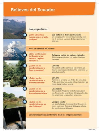 ¿Cómo ubicamos a
nuestro país en el globo
terráqueo?
20 Qué parte de la Tierra es el Ecuador
Un país pequeño. Ecuador equinoccial y andi-
no. El territorio nacional. Distancias internas y
externas.
¿Cómo son los suelos
del Ecuador y las
llamadas “regiones
naturales”?
21 Relieves y suelos, las regiones naturales
Altitudes y pendientes. Los suelos. Regiones
naturales.
Nos preguntamos:
¿Cuáles son las
características de la
Costa ecuatoriana?
22 La Costa
Relieve de la Costa. Los relieves occidentales. Las
llanuras costaneras occidentales. Ríos costaneros. La
agricultura costeña.
¿Cuáles son las
características de la
Sierra ecuatoriana?
La Sierra
Relieves de la Sierra. Los Andes del norte. Los
Andes centrales. Los Andes del sur. Los ríos y las
hoyas. La agricultura serrana.
23
¿Cuáles son las
características de la
Amazonía ecuatoriana?
¿Cuáles son las
características de las
islas Galápagos?
24
25
La Amazonía
Relieves de la Amazonía. Contrafuertes subandi-
nos. Piedemontes periandinos. Colinas y valles. Los
ríos amazónicos. La agricultura amazónica.
La región insular
Las islas Galápagos. Incorporación al Ecuador. Es-
pecies endémicas. Relieve de Galápagos. Activida-
des económicas de Galápagos.
Características físicas del territorio desde las imágenes satelitales
Ficha de identidad del Ecuador
Relieves del Ecuador
RELIEVES DEL ECUADOR; pp.82-98 .indd 81 05/06/18 8:33
 
