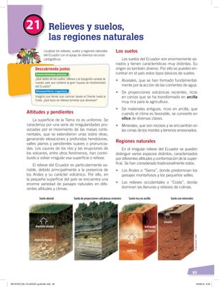 85
Los suelos
Los suelos del Ecuador son enormemente va-
riados y tienen características muy distintas. Su
origen es también diverso. Por ello se pueden en-
contrar en el país estos tipos básicos de suelos:
• Aluviales, que se han formado fundamental-
mente por la acción de las corrientes de agua.
• De proyecciones volcánicas recientes, ricos
en ceniza que se ha transformado en arcilla
muy rica para la agricultura.
• De materiales antiguos, ricos en arcilla, que
cuando el clima es favorable, se convierte en
sílice de diversas clases.
• Minerales, que son rocosos y se encuentran en
las cimas de los montes y terrenos erosionados.
Regiones naturales
En el irregular relieve del Ecuador se pueden
distinguir varios espacios distintos, caracterizados
por diferentes altitudes y conformación de la super-
ficie. Se han considerado tradicionalmente estos:
• Los Andes o “Sierra”, donde predominan los
paisajes montañosos y los pequeños valles.
• Los relieves occidentales o “Costa”, donde
dominan las llanuras y relieves de colinas.
Altitudes y pendientes
La superficie de la Tierra no es uniforme. Se
caracteriza por una serie de irregularidades pro-
vocadas por el movimiento de las masas conti-
nentales, que se extendieron unas sobre otras,
generando elevaciones y profundas hendiduras,
valles planos y pendientes suaves o pronuncia-
das. Los cauces de los ríos y las erupciones de
los volcanes, entre otros fenómenos, han contri-
buido a volver irregular esa superficie o relieve.
El relieve del Ecuador es particularmente va-
riable, debido principalmente a la presencia de
los Andes y su carácter volcánico. Por ello, en
la pequeña superficie del país se encuentra una
enorme variedad de paisajes naturales en dife-
rentes altitudes y climas.
21 Relieves y suelos,
las regiones naturales
¿Qué sabes de los suelos, relieves y la topografía variada de
nuestro país que sostiene la gran riqueza de biodiversidad
del Ecuador?
Imagina que tienes que caminar desde el Oriente hasta la
Costa. ¿Qué tipos de relieves tendrías que atravesar?
Localizar los relieves, suelos y regiones naturales
del Ecuador con el apoyo de diversos recursos
cartográﬁcos.
Descubriendo juntos
Suelo aluvial
depósito aluvial
depósito ﬂuvial
erosión
caolinita
hidróxido
de hierro
Suelo de proyecciones volcánicas recientes Suelo rico en arcilla Suelo con minerales
arcilla
Conocimientos previos
Desequilibrio cognitivo
Elaboración:CEN
RELIEVES DEL ECUADOR; pp.82-98 .indd 85 05/06/18 8:33
 