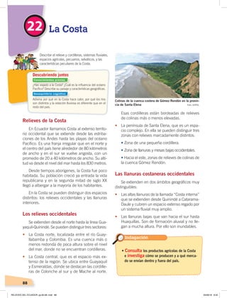 88
22 La Costa
¿Has viajado a la Costa? ¿Cuál es la inﬂuencia del océano
Pacíﬁco? Describe su paisaje y características geográﬁcas.
Adivina por qué en la Costa hace calor, por qué los ríos
son distintos y la estación lluviosa es diferente que en el
resto del país.
Describir el relieve y cordilleras, sistemas ﬂuviales,
espacios agrícolas, pecuarios, selváticos, y las
características peculiares de la Costa.
Descubriendo juntos
Relieves de la Costa
En Ecuador llamamos Costa al extenso territo-
rio occidental que se extiende desde las estriba-
ciones de los Andes hasta las playas del océano
Pacífico. Es una franja irregular que en el norte y
el centro del país tiene alrededor de 80 kilómetros
de ancho y en el sur se vuelve angosta, con un
promedio de 20 a 40 kilómetros de ancho. Su alti-
tud va desde el nivel del mar hasta los 830 metros.
Desde tiempos aborígenes, la Costa fue poco
habitada. Su población creció ya entrada la vida
republicana y en la segunda mitad de siglo XX
llegó a albergar a la mayoría de los habitantes.
En la Costa se pueden distinguir dos espacios
distintos: los relieves occidentales y las llanuras
interiores.
Los relieves occidentales
Se extienden desde el norte hasta la línea Gua-
yaquil-Quinindé. Se pueden distinguir tres sectores:
• La Costa norte, localizada entre el río Guay-
llabamba y Colombia. Es una cuenca más o
menos redonda de poca altura sobre el nivel
del mar, donde no se encuentran cordilleras.
• La Costa central, que es el espacio más ex-
tenso de la región. Se ubica entre Guayaquil
y Esmeraldas, donde se destacan las cordille-
ras de Colonche al sur y de Mache al norte.
Esas cordilleras están bordeadas de relieves
de colinas más o menos elevadas.
• La península de Santa Elena, que es un espa-
cio complejo. En ella se pueden distinguir tres
zonas con relieves marcadamente distintos:
• Zona de una pequeña cordillera.
• Zona de llanuras y mesas bajas occidentales.
	 • Hacia el este, zonas de relieves de colinas de
la cuenca Gómez Rendón.
Las llanuras costaneras occidentales
Se extienden en dos ámbitos geográficos muy
distinguibles:
• Las altas llanuras de la llamada “Costa interna”
que se extienden desde Quinindé a Catarama-
Daule y cubren un espacio extenso regado por
un sistema fluvial muy amplio.
• Las llanuras bajas que van hacia el sur hasta
Huaquillas. Son de formación aluvial y no lle-
gan a mucha altura. Por ello son inundables.
Indagación
Foto: ESPOL
Colinas de la cuenca costera de Gómez Rendón en la provin-
cia de Santa Elena
• Consulta los productos agrícolas de la Costa
e investiga cómo se producen y a qué merca-
do se envían dentro y fuera del país.
Conocimientos previos
Desequilibrio cognitivo
RELIEVES DEL ECUADOR; pp.82-98 .indd 88 05/06/18 8:33
 