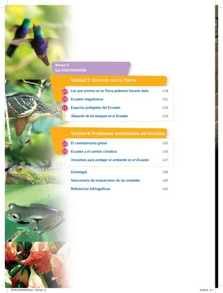 La convivencia
Bloque 3
Unidad 7: Convivir con la Tierra
Unidad 8: Problemas ambientales del Ecuador
Los que vivimos en la Tierra podemos hacerle daño 118
Ecuador megadiverso 121
Espacios protegidos del Ecuador 124
Situación de los bosques en el Ecuador 129
El calentamiento global 132
Ecuador y el cambio climático 135
Iniciativas para proteger el ambiente en el Ecuador 137
Cronología 139
Solucionario de evaluaciones de las unidades 142
Referencias bibliográficas 143
29
32
30
31
33
ÉPOCA ABORIGEN;pp. 1-28.indd 8 05/06/18 8:11
 