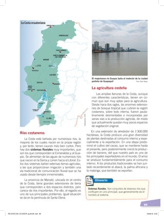 89
Foto: Raúl Yépez
El majestuoso río Guayas baña el malecón de la ciudad
porteña de Guayaquil
Ríos costaneros
La Costa está bañada por numerosos ríos, la
mayoría de los cuales nacen en la propia región
y, por tanto, tienen cauces más bien cortos. Pero
hay dos sistemas fluviales muy importantes, que
son los que corresponden al Esmeraldas y al Gua-
yas. Se alimentan de las aguas de numerosos ríos
que nacen en la Sierra y corren hacia el Litoral. Es-
tos dos sistemas bañan extensas tierras agrícolas,
a las que proporcionan irrigación y también una
vía tradicional de comunicación fluvial que se ha
usado desde tiempos inmemoriales.
La provincia de Manabí, ubicada en el centro
de la Costa, tiene grandes extensiones de tierra
que corresponden a dos espacios distintos, pero
carece de ríos importantes. Por ello, el regadío es
uno de sus principales problemas. Igual situación
se da en la península de Santa Elena.
La agricultura costeña
Las amplias llanuras de la Costa, aunque
con diferentes características, tienen en co-
mún que son muy aptas para la agricultura.
Desde hace dos siglos, las enormes extensio-
nes de bosque tropical que cubrían la región
costanera, sobre todo interna, fueron paula-
tinamente desmontadas e incorporadas por
varias vías a la producción agrícola, de modo
que actualmente quedan muy pocos espacios
de vegetación original.
En una extensión de alrededor de 1’300.000
hectáreas, la Costa produce una gran diversidad
de plantas destinadas al consumo interno y espe-
cialmente a la exportación. En una etapa predo-
minó el cultivo del cacao, que se mantiene hasta
el presente, pero posteriormente creció la produc-
ción de banano, del que nuestro país es uno de
los principales exportadores en el mundo. El arroz
se produce fundamentalmente para el consumo
interno. A los productos tradicionales se han jun-
tado recientemente el abacá, la palma africana y
la malanga, que también se exportan.
Sistemas fluviales. Son conjuntos de diversos ríos que
confluyen en uno principal, que generalmente da el
nombre al sistema.
Glosario
La Costa ecuatoriana
Elaboración:CEN
RELIEVES DEL ECUADOR; pp.82-98 .indd 89 05/06/18 8:33
 