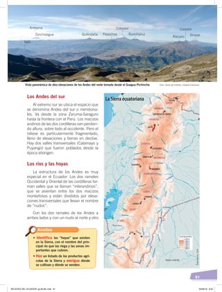 91
Los Andes del sur
Al extremo sur se ubica el espacio que
se denomina Andes del sur o meridiona-
les. Va desde la zona Zaruma-Saraguro
hasta la frontera con el Perú. Los macizos
andinos de las dos cordilleras van perdien-
do altura, sobre todo al occidente. Pero el
relieve es particularmente fragmentado,
lleno de elevaciones y tierras en declive.
Hay dos valles transversales (Catamayo y
Puyango) que fueron poblados desde la
época aborigen.
Los ríos y las hoyas
La estructura de los Andes es muy
especial en el Ecuador. Los dos ramales
Occidental y Oriental de las cordilleras for-
man valles que se llaman “interandinos”,
que se asientan entre los dos macizos
montañosos y están divididos por eleva-
ciones transversales que llevan el nombre
de “nudos”.
Con los dos ramales de los Andes a
ambos lados y con un nudo al norte y otro
Analiza
• Identifica las “hoyas” que existen
en la Sierra, con el nombre del prin-
cipal río que las riega y las zonas im-
portantes que cubren.
• Haz un listado de los productos agrí-
colas de la Sierra y averigua dónde
se cultivan y dónde se venden.
Foto: Jaime del Castillo, Creative CommonsVista panorámica de diez elevaciones de los Andes del norte tomada desde el Guagua Pichincha
Ilaló
Antisana
Quilindaña Pasochoa
Cotopaxi
Rumiñahui
Atacazo
Corazón
IlinizasSincholagua
La Sierra ecuatoriana
Elaboración:CEN
RELIEVES DEL ECUADOR; pp.82-98 .indd 91 05/06/18 8:34
 