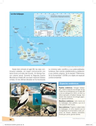 96
Hasta bien entrado el siglo XX, las islas con-
tinuaron aisladas, sin mayor comunicación con
tierra firme y el resto del mundo. Un tiempo fue-
ron colonia penal. Durante la Segunda Guerra
Mundial se instaló allí una base naval de Estados
Unidos. En las últimas décadas se ha reconocido
su inmenso valor científico y sus potencialidades
turísticas. Han crecido notablemente su población
y sus centros urbanos. Se la declaró “Patrimonio
de la Humanidad” (1978) y es objeto de especial
control ambiental.
Especies endémicas
Reptiles endémicos: Tortugas Galápa-
gos, catorce especies de tortugas de las
cuales tres se extinguieron en el siglo XIX
y una se extinguió en 2012, al morir su
último ejemplar, el Solitario George. Aún
existen diez especies de tortugas gigan-
tes; iguanas terrestres.
Mamíferos endémicos: León marino de
las Galápagos; lobo peletero, que es el
más pequeño del mundo.
Aves endémicas: Pingüino o pájaro bobo
de Galápagos, la única especie que se
ha registrado en el hemisferio norte; pin-
zones de Darwin; albatros ondulados;
fardela gris parda; gaviota tijereta.
Fuente: Instituto Geográﬁco Militar, Mapa físico del Ecuador.
Fuente: Ministerio de Turismo.
Las islas Galápagos
Foto: El ComercioFauna de las islas Galápagos
RELIEVES DEL ECUADOR; pp.82-98 .indd 96 05/06/18 8:34
 
