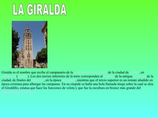 LA GIRALDA Giralda es el nombre que recibe el campanario de la  Catedral de Santa María  de la ciudad de  Sevilla , en  Andalucía  ( España ). Los dos tercios inferiores de la torre corresponden al  alminar  de la antigua  mezquita  de la ciudad, de finales del  siglo XII , en la época  almohade , mientras que el tercio superior es un remate añadido en época cristiana para albergar las campanas. En su cúspide se halla una bola llamada tinaja sobre la cual se alza el Giraldillo, estatua que hace las funciones de veleta y que fue la escultura en bronce más grande del  Renacimiento   europeo 