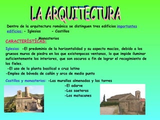 LA ARQUITECTURA CARACTERÍSTICAS: Iglesias :   - El predominio de la horizontalidad y su aspecto macizo, debido a los  gruesos muros de piedra en los que existen pocas ventanas, lo que impide iluminar   suficientemente los interiores, que son oscuros a fin de lograr el recogimiento de los fieles.  -El uso de la planta basilical o cruz latino  -Empleo de bóveda de cañón y arco de medio punto  Castillos y monasterios:  -Las murallas almenadas y las torres    -El adarve    -Las saeteras    -Los matacanes Dentro de la arquitectura románica se distinguen tres edificios   importantes edificios:   - Iglesias  - Castillos - Monasterios Principales construcciones románicas 