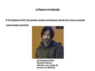 La Prensa se ve involucradaLa Prensa se ve involucrada
El 16 de Septiembre de 2013, dos periodistas, llamados Javier Espinosa y Ricardo García, fueron secuestrados
cuando intentaban salir del País.
(El fotoperiodista
Ricardo García
atiende una rueda de
prensa en Madrid)
 