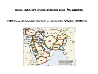 Zonas más afectadas por el terrorismo (Asia Meridional, Oriente YÁfrica Subsahariana)Zonas más afectadas por el terrorismo (Asia Meridional, OrienteYÁfrica Subsahariana)
En 2011 hubo 4.564 actos terroristas en todo el mundo, los cuales provocaron 7.473 víctimas y 13.961 heridos.
 