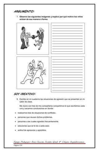 Equipo Pedagógico Área Ciencias Sociales Grado 4° Colegios Arquidiocesanos
Página 132
ARGUMENTO:
7. Observo las siguientes imágenes y explico por qué motivo los niños
actúan de esa manera o forma.
SOY CREATIVO:
8. Escribo en mi cuaderno las situaciones de agresión que se presentan en mi
salón de clase.
Me reúno con tres de mis compañeros compartimos lo que escribimos cada
uno y sacamos conclusiones en donde:
 realizamos lista de situaciones de conflictos.
 personas que causan dichos problemas.
 personas a las cuales agreden frecuentemente.
 soluciones que se le da a cada caso.
 actitud de agresores y agredidos.
____________________________
____________________________
____________________________
____________________________
____________________________
____________________________
____________________________
____________________________
____________________________
____________________________
____________________________
______________
____________________________
____________________________
____________________________
____________________________
____________________________
____________________________
____________________________
____________________________
____________________________
____________________________
____________________________
____________________________
___________________________
 