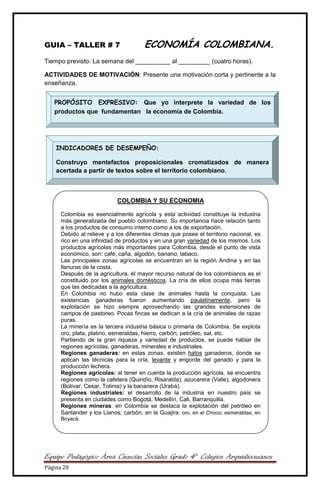 Equipo Pedagógico Área Ciencias Sociales Grado 4° Colegios Arquidiocesanos
Página 28
GUIA – TALLER # 7 ECONOMÍA COLOMBIANA.
Tiempo previsto: La semana del __________ al _________ (cuatro horas).
ACTIVIDADES DE MOTIVACIÓN: Presente una motivación corta y pertinente a la
enseñanza.
PROPÓSITO EXPRESIVO: Que yo interprete la variedad de los
productos que fundamentan la economía de Colombia.
INDICADORES DE DESEMPEÑO:
Construyo mentefactos proposicionales cromatizados de manera
acertada a partir de textos sobre el territorio colombiano.
COLOMBIA Y SU ECONOMIA
Colombia es esencialmente agrícola y esta actividad constituye la industria
más generalizada del pueblo colombiano. Su importancia hace relación tanto
a los productos de consumo interno como a los de exportación.
Debido al relieve y a los diferentes climas que posee el territorio nacional, es
rico en una infinidad de productos y en una gran variedad de los mismos. Los
productos agrícolas más importantes para Colombia, desde el punto de vista
económico, son: café, caña, algodón, banano, tabaco.
Las principales zonas agrícolas se encuentran en la región Andina y en las
llanuras de la costa.
Después de la agricultura, él mayor recurso natural de los colombianos es el
constituido por los animales domésticos. La cría de ellos ocupa más tierras
que las dedicadas a la agricultura.
En Colombia no hubo esta clase de animales hasta la conquista. Las
existencias ganaderas fueron aumentando paulatinamente, pero la
explotación se hizo siempre aprovechando las grandes extensiones de
campos de pastoreo. Pocas fincas se dedican a la cría de animales de razas
puras.
La minería es la tercera industria básica o primaria de Colombia. Se explota
oro, plata, platino, esmeraldas, hierro, carbón, petróleo, sal, etc.
Partiendo de la gran riqueza y variedad de productos, se puede hablar de
regiones agrícolas, ganaderas, minerales e industriales.
Regiones ganaderas: en estas zonas, existen hatos ganaderos, donde se
aplican las técnicas para la cría, levante y engorde del ganado y para la
producción lechera.
Regiones agrícolas: al tener en cuenta la producción agrícola, se encuentra
regiones como la cafetera (Quindío, Risaralda), azucarera (Valle), algodonera
(Bolívar, Cesar, Tolima) y la bananera (Urabá).
Regiones industriales: el desarrollo de la industria en nuestro país se
presenta en ciudades como Bogotá, Medellín, Cali, Barranquilla.
Regiones mineras: en Colombia se destaca la explotación del petróleo en
Santander y los Llanos; carbón, en la Guajira; oro, en el Choco; esmeraldas, en
Boyacá.
 