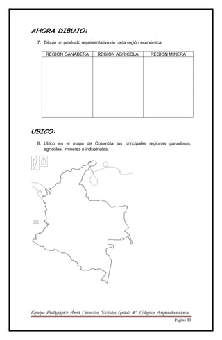 Equipo Pedagógico Área Ciencias Sociales Grado 4° Colegios Arquidiocesanos
Página 31
AHORA DIBUJO:
7. Dibujo un producto representativo de cada región económica.
REGION GANADERA REGION AGRICOLA REGION MINERA
UBICO:
8. Ubico en el mapa de Colombia las principales regiones ganaderas,
agrícolas, mineras e industriales.
 