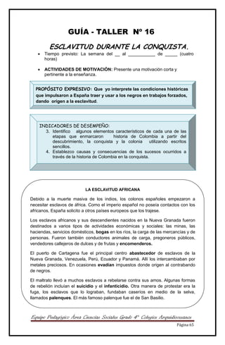 Equipo Pedagógico Área Ciencias Sociales Grado 4° Colegios Arquidiocesanos
Página 65
GUÍA - TALLER Nº 16
ESCLAVITUD DURANTE LA CONQUISTA.
 Tiempo previsto: La semana del __ al ___________ de _____ (cuatro
horas)
 ACTIVIDADES DE MOTIVACIÓN: Presente una motivación corta y
pertinente a la enseñanza.




PROPÓSITO EXPRESIVO: Que yo interprete las condiciones históricas
que impulsaron a España traer y usar a los negros en trabajos forzados,
dando origen a la esclavitud.
INDICADORES DE DESEMPEÑO:
3. Identifico algunos elementos característicos de cada una de las
etapas que enmarcaron historia de Colombia a partir del
descubrimiento, la conquista y la colonia utilizando escritos
sencillos.
4. Establezco causas y consecuencias de los sucesos ocurridos a
través de la historia de Colombia en la conquista.
LA ESCLAVITUD AFRICANA
Debido a la muerte masiva de los indios, los colonos españoles empezaron a
necesitar esclavos de áfrica. Como el imperio español no poseía contactos con los
africanos, España solicito a otros países europeos que los trajese.
Los esclavos africanos y sus descendientes nacidos en la Nueva Granada fueron
destinados a varios tipos de actividades económicas y sociales: las minas, las
haciendas, servicios domésticos, bogas en los ríos, la carga de las mercancías y de
personas. Fueron también conductores animales de carga, pregoneros públicos,
vendedores callejeros de dulces y de frutas y encomenderos.
El puerto de Cartagena fue el principal centro abastecedor de esclavos de la
Nueva Granada, Venezuela, Perú, Ecuador y Panamá. Allí los intercambiaban por
metales preciosos. En ocasiones evadían impuestos donde origen al contrabando
de negros.
El maltrato llevó a muchos esclavos a rebelarse contra sus amos. Algunas formas
de rebelión incluían el suicidio y el infanticidio. Otra manera de protestar era la
fuga, los esclavos que lo lograban, fundaban caseríos en medio de la selva,
llamados palenques. El más famoso palenque fue el de San Basilio.
 