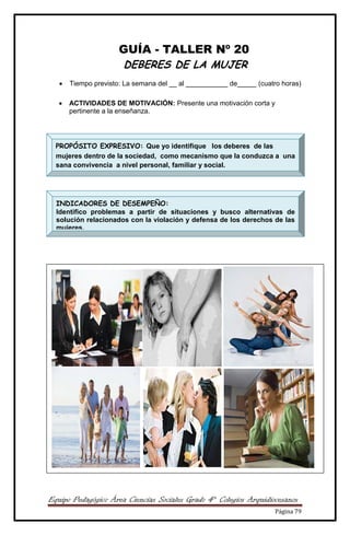 Equipo Pedagógico Área Ciencias Sociales Grado 4° Colegios Arquidiocesanos
Página 79
GUÍA - TALLER Nº 20
DEBERES DE LA MUJER
 Tiempo previsto: La semana del __ al ___________ de_____ (cuatro horas)
 ACTIVIDADES DE MOTIVACIÓN: Presente una motivación corta y
pertinente a la enseñanza.



PROPÓSITO EXPRESIVO: Que yo identifique los deberes de las
mujeres dentro de la sociedad, como mecanismo que la conduzca a una
sana convivencia a nivel personal, familiar y social.
INDICADORES DE DESEMPEÑO:
Identifico problemas a partir de situaciones y busco alternativas de
solución relacionados con la violación y defensa de los derechos de las
mujeres.
 