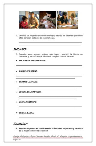 Equipo Pedagógico Área Ciencias Sociales Grado 4° Colegios Arquidiocesanos
Página 82
7. Observo las mujeres que viven conmigo y escribo los deberes que tienen
ellas, para con cada uno de nuestro hogar.
____________________________________________________________
___________________________________________________________
INDAGO:
8. Consulto sobre algunas mujeres que hayan marcado la historia en
Colombia y, escribo de qué forma han cumplido con sus deberes.
 POLICARPA SALAVARRIETA:
_______________________________________________________________
_______________________________________________________________
 MANUELITA SAENZ:
_______________________________________________________________
________________________________________________________
 BEATRIZ LIZARAZO:
____________________________________________________________
______________________________________________________
 JOSEFA DEL CASTILLO:
____________________________________________________________
_______________________________________________________
 LAURA RESTREPO:
____________________________________________________________
______________________________________________________
 CECILIA BAENA:
____________________________________________________________
_____________________________________________________
ESCRIBO:
9. Escribo un poema en donde resalto la labor tan importante y hermosa
de la mujer en nuestra sociedad.
 