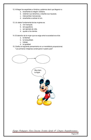 Equipo Pedagógico Área Ciencias Sociales Grado 4° Colegios Arquidiocesanos
Página 89
12. Al llegar los españoles a América, podemos decir que llegaron a:
a. enseñarles la religión cristiana.
b. violentar sus derechos y robarles sus riquezas.
c. intercambiar mercancías.
d. enseñarles a extraer el oro.
13. Un deber fundamental de las mujeres es:
a. vivir tranquila.
b. ser juguetona.
c. ser ejemplo de vida.
d. ayudar a los demás.
14. El derecho de la mujer que se exige ante la sociedad es el de:
a. la libertad.
b. la tranquilidad.
c. trabajo.
d. la igualdad.
15. Grafico el siguiente pensamiento en un mentefacto proposicional.
“Los primeros indígenas construyeron nuestro país"
Muy bien,
lo logré.
 