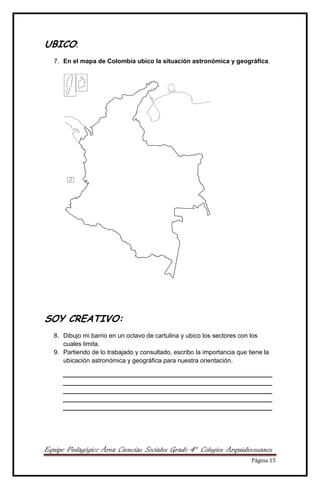 Equipo Pedagógico Área Ciencias Sociales Grado 4° Colegios Arquidiocesanos
Página 15
UBICO:
7. En el mapa de Colombia ubico la situación astronómica y geográfica.
SOY CREATIVO:
8. Dibujo mi barrio en un octavo de cartulina y ubico los sectores con los
cuales limita.
9. Partiendo de lo trabajado y consultado, escribo la importancia que tiene la
ubicación astronómica y geográfica para nuestra orientación.
____________________________________________________________
____________________________________________________________
____________________________________________________________
____________________________________________________________
____________________________________________________________
 