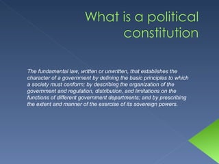 The fundamental law, written or unwritten, that establishes the character of a government by defining the basic principles to which a society must conform; by describing the organization of the government and regulation, distribution, and limitations on the functions of different government departments; and by prescribing the extent and manner of the exercise of its sovereign powers. 