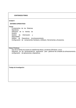 CONTENIDOS-TEMAS

Unidad II
SISTEMAS OPERATIVOS
Temas:

Fundamentos de los Sistemas
Operativos.
Utilización de la Interfaz de
Usuario,
Gestión
de
Información
y
Seguridades,
Gestión de Dispositivos de almacenamiento,
Configuración de componentes Hardware y Software, Herramientas y Accesorios.

Clases Prácticas:

Uso de la interfaz de usuario en plataformas libres y privativas (Windows, Linux).
Utilización de las herramientas de exploración para gestionar las unidades de almacenamiento.
configuración de aplicaciones y dispositivos.

Trabajo de Investigación:

 