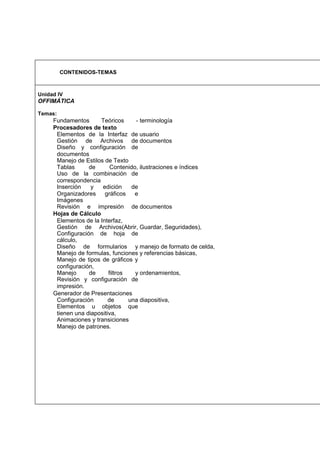 CONTENIDOS-TEMAS

Unidad IV

OFFIMÁTICA
Temas:

Fundamentos
Teóricos
- terminología
Procesadores de texto
Elementos de la Interfaz de usuario
Gestión de Archivos de documentos
Diseño y configuración de
documentos
Manejo de Estilos de Texto
Tablas
de
Contenido, ilustraciones e índices
Uso de la combinación de
correspondencia
Inserción
y
edición
de
Organizadores
gráficos
e
Imágenes
Revisión e impresión de documentos
Hojas de Cálculo
Elementos de la Interfaz,
Gestión de Archivos(Abrir, Guardar, Seguridades),
Configuración de hoja de
cálculo,
Diseño de formularios y manejo de formato de celda,
Manejo de formulas, funciones y referencias básicas,
Manejo de tipos de gráficos y
configuración,
Manejo
de
filtros
y ordenamientos,
Revisión y configuración de
impresión.
Generador de Presentaciones
Configuración
de
una diapositiva,
Elementos u objetos que
tienen una diapositiva,
Animaciones y transiciones
Manejo de patrones.

 