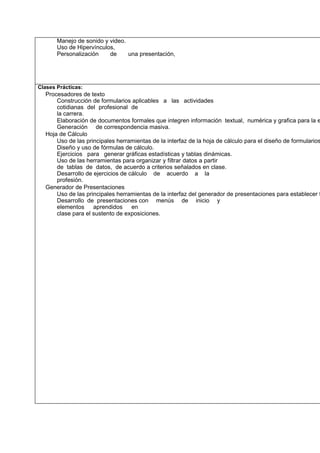 Manejo de sonido y video.
Uso de Hipervínculos,
Personalización
de
una presentación,

Clases Prácticas:

Procesadores de texto
Construcción de formularios aplicables a las actividades
cotidianas del profesional de
la carrera.
Elaboración de documentos formales que integren información textual, numérica y grafica para la e
Generación de correspondencia masiva.
Hoja de Cálculo
Uso de las principales herramientas de la interfaz de la hoja de cálculo para el diseño de formularios
Diseño y uso de fórmulas de cálculo.
Ejercicios para generar gráficas estadísticas y tablas dinámicas.
Uso de las herramientas para organizar y filtrar datos a partir
de tablas de datos, de acuerdo a criterios señalados en clase.
Desarrollo de ejercicios de cálculo de acuerdo a la
profesión.
Generador de Presentaciones
Uso de las principales herramientas de la interfaz del generador de presentaciones para establecer f
Desarrollo de presentaciones con menús de inicio y
elementos
aprendidos
en
clase para el sustento de exposiciones.

 