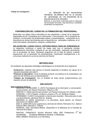 Trabajo de Investigación:

La utilización de las herramientas
ofimáticas de software libre en el proceso
de aprendizaje de los estudiantes de la
escuela del primer semestre.
Elaborar un documento multimedia sobre la utilización
del procesador de textos, hoja electrónica y diseñador
presentador de diapositivas.

CONTRIBUCIÓN DEL CURSO EN LA FORMACIÓN DEL PROFESIONAL.
Desarrollar una sólida cultura informática en los estudiantes, a través de la utilización
responsable de las Tecnologías de la Información y Comunicación, con el propósito de
contribuir a la formación de profesionales líderes y emprendedores, conscientes de la
importancia de dichas herramientas para el desarrollo sus actividades cotidianas, en el
marco del respeto, participación, esfuerzo y colaboración.

RELACIÓN DEL CURSO CON EL CRITERIO RESULTADO DE APRENDIZAJE
La asignatura contribuye a sentar las bases para que el estudiante procese
adecuadamente información mediante el uso del computador, realizando documentos
con el procesador de texto, diseñando programas con la hoja de cálculo, sustente
exposiciones con el generador de presentaciones, fundamente investigaciones y se
comunique mediante el uso de los servicios de Internet

METODOLOGÍA
Se emplearán las siguientes estrategias metodológicas en el desarrollo de la asignatura:
Conferencia: mediante esta técnica el docente desarrolla la temática con apoyo de la
separata preparada para este fin.
Prácticas en laboratorio: Tiene el propósito de llevar a la práctica en la computadora, los
ejercicios del Software que se está estudiando.
Trabajos de Investigación: Con la finalidad de tratar temas complementarios que
requiere conocer el estudiante.
BIBLIOGRAFÍA
BIBLIOGRAFÍA BÁSICA:
SALDIVAR, V.& DELGADO, C. (2010) Tecnologías de la información y comunicación,
primera edición, ed. Pearson Educacion, México, p.160
MARTOS, A. (2002) Internet para estudiar, ed. Pearson Educacion S.A, Madrid, p.288
CERNUDA, J. (2011) Repare, configure y amplíe su PC, ed. StarBook, Bogota.
FERNANDEZ, C.(2007) Computación e internet para docentes - Recursos para el aula
y la administración, ediciones Daly S.L, España.
BEEKMAN, G. (2005), Introducción a la informática, Sexta edición, ed. Pearson
Educación S.A, Madrid. p664
DAN, O. (2008) 500 trucos sugerencias y técnicas de internet, Rotovision S.A., Sales &
Editorial Office, Barcelona - España
PEDROZA, LUIS: Informática Médica. (Disponible en la Biblioteca de la Facultad de
Ciencias de la Salud)
a
PASCUAL, FRANCISCO: Domine Microsoft Office 2007 Professional, 2 Ed.

Actualizada

(Cualquier Biblioteca General o Particular)

KING, ADRIÁN: Introducción a la informática.

 