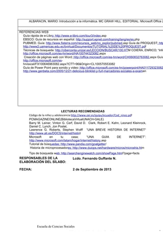 ALBARACIN, MARIO: Introducción a la informática. MC GRAW HILL. EDITORIAL: Microsoft Office 2

REFERENCIAS WEB
Guía rápida de e-Libro: http://www.e-libro.com/tour3/index.asp
EBSCO: Guía de recursos en español: http://support.epnet.com/training/lang/es/es.php
PUBMED. Guía: http://www.fisterra.com/recursos_web/no_explor/pubmed.asp Guía de PROQUEST: http
http://www2.uamericas.edu.ec/bvirtual/Documentos/TUTORIAL%20DE%20PROQUEST.pdf
Técnicas de búsqueda: http://ciberconta.unizar.es/LECCION/BUSCAR/100.HTM COIERA, ENRICO; “Info
http://office.microsoft.com/es-hn/word/HA100744323082.aspx
Creación de páginas web con Word: http://office.microsoft.com/es-hn/word/CH060832763082.aspx Guía
http://office.microsoft.com/eshn/excel/FX100646963082.aspx?CTT=96&Origin=CL100570553082
Guía de Power Point para sonido y video: http://office.microsoft.com/es-hn/powerpoint/HA011729323082
http://www.genbeta.com/2005/12/21-delicious-blinklist-y-furl-marcadores-sociales-a-examen

LECTURAS RECOMENDADAS
Código de la niñez y adolescencia http://www.oei.es/quipu/ecuador/Cod_ninez.pdf
PCMAGAZINEONLINE(BibliotecaVirtualUNACH-GALE)
Barry M. Leiner, Vinton G. Cerf, David D. Clark, Robert E. Kahn, Leonard Kleinrock,
Daniel C. Lynch, Jon Postel,
Lawrence G. Roberts, Stephen Wolff “UNA BREVE HISTORIA DE INTERNET“
http://www.ati.es/DOCS/internet/histint
Microsoft
en
tu
casa;
“UNA
GUIA
DE
INTERNET”:
http://www.microsoft.com/latam/hogar/internet/history.asp
Tutorial de búsquedas: http://www.pandia.com/goalgetter/
Historia de microprocesadores: http://www.duiops.net/hardware/micros/microshis.htm
Tips de búsqueda web: http://searchenginewatch.com/showPage.html?page=facts

RESPONSABLES DE LA
ELABORACIÓN DEL SÍLABO:

Lcdo. Fernando Guffante N.

FECHA:

2 de Septiembre de 2013

Escuela de Ciencias Sociales

 