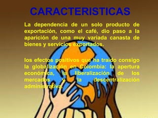 CARACTERISTICAS
La dependencia de un solo producto de
exportación, como el café, dio paso a la
aparición de una muy variada canasta de
bienes y servicios exportados.
los efectos positivos que ha traído consigo
la globalización en Colombia: la apertura
económica, la liberalización de los
mercados y la descentralización
administrativa.
 