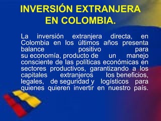 INVERSIÓN EXTRANJERA
EN COLOMBIA.
La inversión extranjera directa, en
Colombia en los últimos años presenta
balance positivo para
su economía, producto de un manejo
consciente de las políticas económicas en
sectores productivos, garantizando a los
capitales extranjeros los beneficios,
legales, de seguridad y logísticos para
quienes quieren invertir en nuestro país.
 